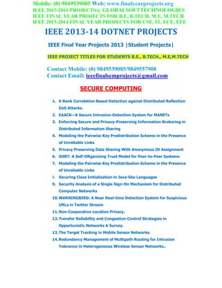 Mobile: (0) 9849539085 Web: www.finalyearprojects.org
IEEE 2013-2014 PROJECTS@ GLOBALSOFTTECHNOLOGIES
IEEE FINAL YEAR PROJECTS FOR B.E, B.TECH, M.E, M.TECH
IEEE 2013-2014 FINAL YEAR PROJECTS FOR CSE, IT, ECE, EEE
IEEE 2013-14 DOTNET PROJECTS
IEEE Final Year Projects 2013 |Student Projects|
IEEE PROJECT TITLES FOR STUDENTS B.E., B.TECH., M.E,M.TECH
Contact Mobile: (0) 9849539085/9849557908
Contact Email: ieeefinalsemprojects@gmail.com
SECURE COMPUTING
1. A Rank Correlation Based Detection against Distributed Reflection
DoS Attacks.
2. EAACK—A Secure Intrusion-Detection System for MANETs
3. Enforcing Secure and Privacy-Preserving Information Brokering in
Distributed Information Sharing
4. Modeling the Pairwise Key Predistribution Scheme in the Presence
of Unreliable Links
5. Privacy Preserving Data Sharing With Anonymous ID Assignment
6. SORT: A Self-ORganizing Trust Model for Peer-to-Peer Systems
7. Modeling the Pairwise Key Predistribution Scheme in the Presence
of Unreliable Links
8. Securing Class Initialization in Java-like Languages
9. Security Analysis of a Single Sign-On Mechanism for Distributed
Computer Networks
10.WARNINGBIRD: A Near Real-time Detection System for Suspicious
URLs in Twitter Stream
11.Non-Cooperative Location Privacy.
12.Transfer Reliability and Congestion Control Strategies in
Opportunistic Networks A Survey.
13.The Target Tracking in Mobile Sensor Networks.
14.Redundancy Management of Multipath Routing for Intrusion
Tolerance in Heterogeneous Wireless Sensor Networks..
 