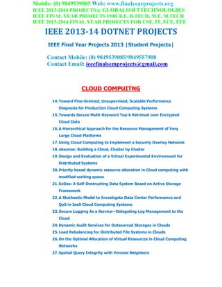 Mobile: (0) 9849539085 Web: www.finalyearprojects.org
IEEE 2013-2014 PROJECTS@ GLOBALSOFTTECHNOLOGIES
IEEE FINAL YEAR PROJECTS FOR B.E, B.TECH, M.E, M.TECH
IEEE 2013-2014 FINAL YEAR PROJECTS FOR CSE, IT, ECE, EEE
IEEE 2013-14 DOTNET PROJECTS
IEEE Final Year Projects 2013 |Student Projects|
Contact Mobile: (0) 9849539085/9849557908
Contact Email: ieeefinalsemprojects@gmail.com
CLOUD COMPUITNG
14.Toward Fine-Grained, Unsupervised, Scalable Performance
Diagnosis for Production Cloud Computing Systems
15.Towards Secure Multi-Keyword Top-k Retrieval over Encrypted
Cloud Data
16.A Hierarchical Approach for the Resource Management of Very
Large Cloud Platforms
17.Using Cloud Computing to Implement a Security Overlay Network
18.okeanos: Building a Cloud, Cluster by Cluster
19.Design and Evaluation of a Virtual Experimental Environment for
Distributed Systems
20.Priority based dynamic resource allocation in Cloud computing with
modified waiting queue
21.SeDas: A Self-Destructing Data System Based on Active Storage
Framework
22.A Stochastic Model to Investigate Data Center Performance and
QoS in IaaS Cloud Computing Systems
23.Secure Logging As a Service—Delegating Log Management to the
Cloud
24.Dynamic Audit Services for Outsourced Storages in Clouds
25.Load Rebalancing for Distributed File Systems in Clouds
26.On the Optimal Allocation of Virtual Resources in Cloud Computing
Networks
27.Spatial Query Integrity with Voronoi Neighbors
 