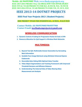 Mobile: (0) 9849539085 Web: www.finalyearprojects.org
IEEE 2013-2014 PROJECTS@ GLOBALSOFTTECHNOLOGIES
IEEE FINAL YEAR PROJECTS FOR B.E, B.TECH, M.E, M.TECH
IEEE 2013-2014 FINAL YEAR PROJECTS FOR CSE, IT, ECE, EEE
IEEE 2013-14 DOTNET PROJECTS
IEEE Final Year Projects 2013 |Student Projects|
IEEE PROJECT TITLES FOR STUDENTS B.E., B.TECH., M.E,M.TECH
Contact Mobile: (0) 9849539085/9849557908
Contact Email: ieeefinalsemprojects@gmail.com
WIRELESS COMMUNICATION
1. Dynamic Control of Coding for Progressive Packet Arrivals in DTN
2. Resource Allocation for QoS Support in Wireless Mesh Networks
MULTIMEDIA
1. Beyond Text QA: Multimedia Answer Generation by Harvesting
Web Information
2. Scalable Face Image Retrieval using Attribute-Enhanced Sparse
Codewords
3. Reversible Data Hiding With Optimal Value Transfer
4. Video Object Segmentation and Tracking Framework with Improved
Threshold Decision and Diffusion Distance
5. Understanding The External links of Video Sharing Sites:
Measurement and Analysis
 