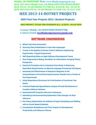 Mobile: (0) 9849539085 Web: www.finalyearprojects.org
IEEE 2013-2014 PROJECTS@ GLOBALSOFTTECHNOLOGIES
IEEE FINAL YEAR PROJECTS FOR B.E, B.TECH, M.E, M.TECH
IEEE 2013-2014 FINAL YEAR PROJECTS FOR CSE, IT, ECE, EEE
IEEE 2013-14 DOTNET PROJECTS
IEEE Final Year Projects 2013 |Student Projects|
IEEE PROJECT TITLES FOR STUDENTS B.E., B.TECH., M.E,M.TECH
Contact Mobile: (0) 9849539085/9849557908
Contact Email: ieeefinalsemprojects@gmail.com
SOFTWARE ENGINEERING
1. Whole Test Suite Generation
2. Securing Class Initialization in Java-like Languages
3. Trends in the Quality of Human-Centric Software Engineering
Experiments--A Quasi-Experiment
4. Self-Organizing Roles on Agile Software Development Teams
5. How Programmers Debug, Revisited: An Information Foraging Theory
Perspective
6. Empirical Principles and an Industrial Case Study in Retrieving
Equivalent Requirements via Natural Language Processing Techniques
7. Assessing the Effectiveness of Sequence Diagrams in the
Comprehension of Functional Requirements: Results from a Family of
Five Experiments
8. Using Dependency Structures for Prioritization of Functional Test
Suites
9. A Second Replicated Quantitative Analysis of Fault Distributions in
Complex Software Systems
10. Automated API Property Inference Techniques
11. Identifying and Summarizing Systematic Code Changes via Rule
Inference
12. Ant Colony Optimization for Software Project Scheduling and Staffing
with an Event-Based Scheduler
13. Coordination Breakdowns and Their Impact on Development
Productivity and Software Failures
 