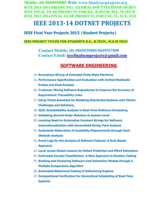 Mobile: (0) 9849539085 Web: www.finalyearprojects.org
IEEE 2013-2014 PROJECTS@ GLOBALSOFTTECHNOLOGIES
IEEE FINAL YEAR PROJECTS FOR B.E, B.TECH, M.E, M.TECH
IEEE 2013-2014 FINAL YEAR PROJECTS FOR CSE, IT, ECE, EEE
IEEE 2013-14 DOTNET PROJECTS
IEEE Final Year Projects 2013 |Student Projects|
IEEE PROJECT TITLES FOR STUDENTS B.E., B.TECH., M.E,M.TECH
Contact Mobile: (0) 9849539085/9849557908
Contact Email: ieeefinalsemprojects@gmail.com
SOFTWARE ENGINEERING
14. Amorphous Slicing of Extended Finite State Machines
15. Performance Specification and Evaluation with Unified Stochastic
Probes and Fluid Analysis
16. Trustrace: Mining Software Repositories to Improve the Accuracy of
Requirement Traceability Links
17. Using Timed Automata for Modeling Distributed Systems with Clocks:
Challenges and Solutions,
18. EDZL Schedulability Analysis in Real-Time Multicore Scheduling
19. Validating Second-Order Mutation at System Level
20. Locating Need-to-Externalize Constant Strings for Software
Internationalization with Generalized String-Taint Analysis
21. Systematic Elaboration of Scalability Requirements through Goal-
Obstacle Analysis
22. Event Logs for the Analysis of Software Failures: A Rule-Based
Approach,
23. Local versus Global Lessons for Defect Prediction and Effort Estimation
24. Centroidal Voronoi Tessellations- A New Approach to Random Testing
25. Ranking and Clustering Software Cost Estimation Models through a
Multiple Comparisons Algorithm
26. Automated Behavioral Testing of Refactoring Engines
27. Compositional Verification for Hierarchical Scheduling of Real-Time
Systems
 