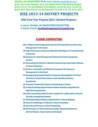 Mobile: (0) 9849539085 Web: www.finalyearprojects.org
IEEE 2013-2014 PROJECTS@ GLOBALSOFTTECHNOLOGIES
IEEE FINAL YEAR PROJECTS FOR B.E, B.TECH, M.E, M.TECH
IEEE 2013-2014 FINAL YEAR PROJECTS FOR CSE, IT, ECE, EEE
IEEE 2013-14 DOTNET PROJECTS
IEEE Final Year Projects 2013 |Student Projects|
Contact Mobile: (0) 9849539085/9849557908
Contact Email: ieeefinalsemprojects@gmail.com
CLOUD COMPUITNG
28.A Highly Practical Approach toward Achieving Minimum Data Sets
Storage Cost in the Cloud
29.High Performance Resource Allocation Strategies for Computational
Economies
30.Analysis of a Pool Management Scheme for Cloud Computing
Centers
31.Harnessing the Cloud for Securely Outsourcing Large-Scale Systems
of Linear Equations
32.Anchor: A Versatile and Efficient Framework for Resource
Management in the Cloud
33.Managing Overloaded Hosts for Dynamic Consolidation of Virtual
Machines in Cloud Data Centers under Quality of Service
Constraints
34.Towards Trustworthy Resource Scheduling in Clouds
35.A Fast Clustering-Based Feature Subset Selection Algorithm for
High-Dimensional Data
36.Cloud computing-based forensic analysis for collaborative network
security management system
37.Workload-Based Software Rejuvenation in Cloud Systems
38.Security Challenges in Vehicular Cloud Computing
39.Security and Privacy in Cloud Computing
40.Performance of Virtual Machines Under Networked Denial of
Service Attacks: Experiments and Analysis
 