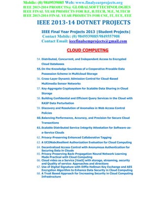 Mobile: (0) 9849539085 Web: www.finalyearprojects.org
IEEE 2013-2014 PROJECTS@ GLOBALSOFTTECHNOLOGIES
IEEE FINAL YEAR PROJECTS FOR B.E, B.TECH, M.E, M.TECH
IEEE 2013-2014 FINAL YEAR PROJECTS FOR CSE, IT, ECE, EEE
IEEE 2013-14 DOTNET PROJECTS
IEEE Final Year Projects 2013 |Student Projects|
Contact Mobile: (0) 9849539085/9849557908
Contact Email: ieeefinalsemprojects@gmail.com
CLOUD COMPUITNG
54. Distributed, Concurrent, and Independent Access to Encrypted
Cloud Databases
55.On the Knowledge Soundness of a Cooperative Provable Data
Possession Scheme in Multicloud Storage
56. Cross-Layer Dynamic Admission Control for Cloud-Based
Multimedia Sensor Networks
57. Key-Aggregate Cryptosystem for Scalable Data Sharing in Cloud
Storage
58. Building Confidential and Efficient Query Services in the Cloud with
RASP Data Perturbation
59. Discovery and Resolution of Anomalies in Web Access Control
Policies
60.Balancing Performance, Accuracy, and Precision for Secure Cloud
Transactions
61.Scalable Distributed Service Integrity Attestation for Software-as-
a-Service Clouds
62. Privacy-Preserving Enhanced Collaborative Tagging
63. A UCONabcResilient Authorization Evaluation for Cloud Computing
64. Decentralized Access Control with Anonymous Authentication for
Securing Data in Clouds
65. Privacy Preserving Back-Propagation Neural Network Learning
Made Practical with Cloud Computing
66. Cloud video as a Service [VaaS] with storage, streaming, security
and Quality of service: Approaches and directions
67. Use of Digital Signature with Diffie Hellman Key Exchange and AES
Encryption Algorithm to Enhance Data Security in Cloud Computing
68. A Trust Based Approach for Increasing Security in Cloud Computing
Infrastructure
 