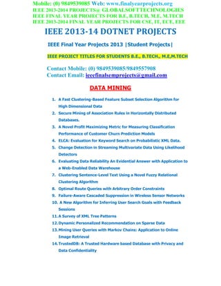 Mobile: (0) 9849539085 Web: www.finalyearprojects.org
IEEE 2013-2014 PROJECTS@ GLOBALSOFTTECHNOLOGIES
IEEE FINAL YEAR PROJECTS FOR B.E, B.TECH, M.E, M.TECH
IEEE 2013-2014 FINAL YEAR PROJECTS FOR CSE, IT, ECE, EEE
IEEE 2013-14 DOTNET PROJECTS
IEEE Final Year Projects 2013 |Student Projects|
IEEE PROJECT TITLES FOR STUDENTS B.E., B.TECH., M.E,M.TECH
Contact Mobile: (0) 9849539085/9849557908
Contact Email: ieeefinalsemprojects@gmail.com
DATA MINING
1. A Fast Clustering-Based Feature Subset Selection Algorithm for
High Dimensional Data
2. Secure Mining of Association Rules in Horizontally Distributed
Databases.
3. A Novel Profit Maximizing Metric for Measuring Classification
Performance of Customer Churn Prediction Models
4. ELCA: Evaluation for Keyword Search on Probabilistic XML Data.
5. Change Detection in Streaming Multivariate Data Using Likelihood
Detectors
6. Evaluating Data Reliability An Evidential Answer with Application to
a Web-Enabled Data Warehouse
7. Clustering Sentence-Level Text Using a Novel Fuzzy Relational
Clustering Algorithm
8. Optimal Route Queries with Arbitrary Order Constraints
9. Failure-Aware Cascaded Suppression in Wireless Sensor Networks
10. A New Algorithm for Inferring User Search Goals with Feedback
Sessions
11.A Survey of XML Tree Patterns
12.Dynamic Personalized Recommendation on Sparse Data
13.Mining User Queries with Markov Chains: Application to Online
Image Retrieval
14.TrustedDB: A Trusted Hardware based Database with Privacy and
Data Confidentiality
 
