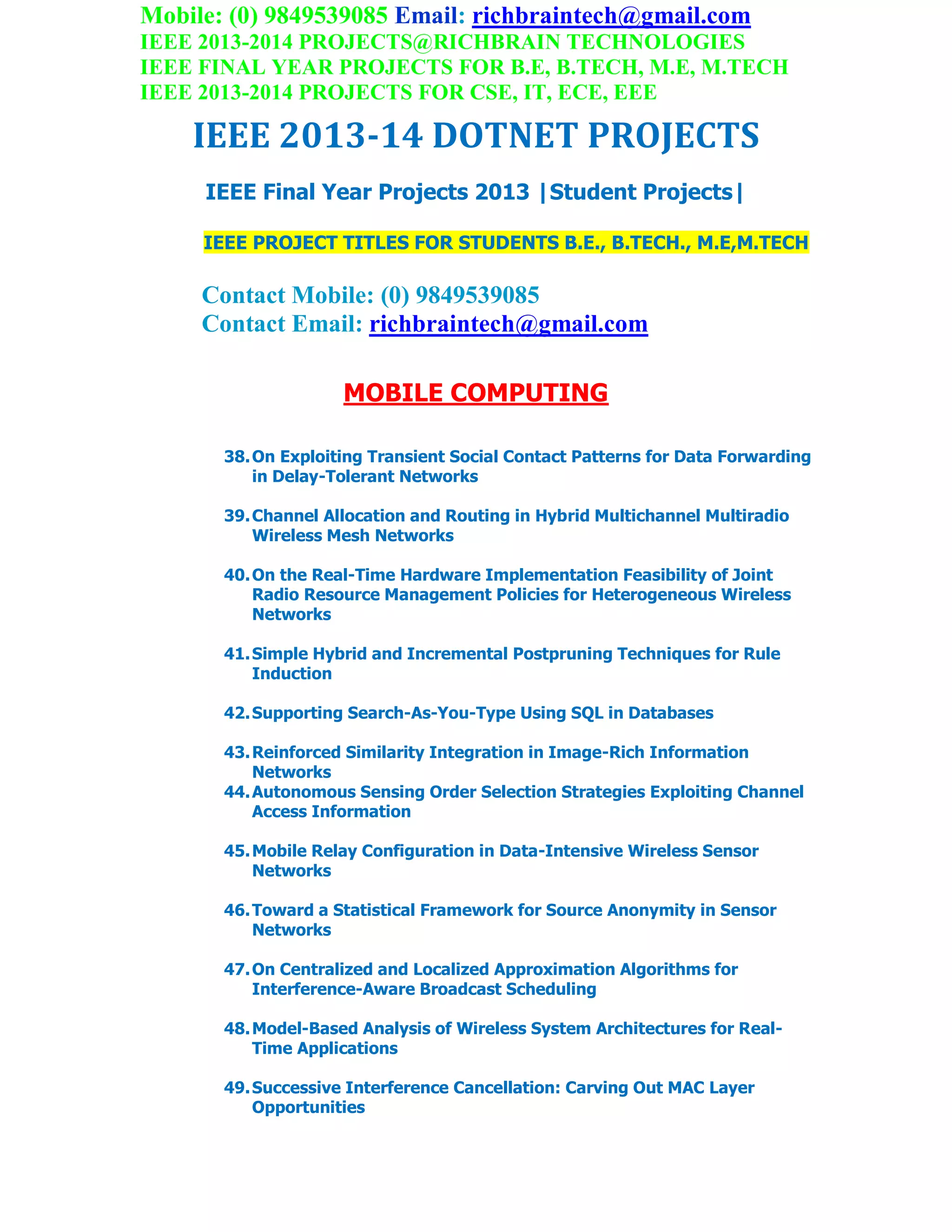 Mobile: (0) 9849539085 Email: richbraintech@gmail.com
IEEE 2013-2014 PROJECTS@RICHBRAIN TECHNOLOGIES
IEEE FINAL YEAR PROJECTS FOR B.E, B.TECH, M.E, M.TECH
IEEE 2013-2014 PROJECTS FOR CSE, IT, ECE, EEE
IEEE 2013-14 DOTNET PROJECTS
IEEE Final Year Projects 2013 |Student Projects|
IEEE PROJECT TITLES FOR STUDENTS B.E., B.TECH., M.E,M.TECH
Contact Mobile: (0) 9849539085
Contact Email: richbraintech@gmail.com
MOBILE COMPUTING
38.On Exploiting Transient Social Contact Patterns for Data Forwarding
in Delay-Tolerant Networks
39.Channel Allocation and Routing in Hybrid Multichannel Multiradio
Wireless Mesh Networks
40.On the Real-Time Hardware Implementation Feasibility of Joint
Radio Resource Management Policies for Heterogeneous Wireless
Networks
41.Simple Hybrid and Incremental Postpruning Techniques for Rule
Induction
42.Supporting Search-As-You-Type Using SQL in Databases
43.Reinforced Similarity Integration in Image-Rich Information
Networks
44.Autonomous Sensing Order Selection Strategies Exploiting Channel
Access Information
45.Mobile Relay Configuration in Data-Intensive Wireless Sensor
Networks
46.Toward a Statistical Framework for Source Anonymity in Sensor
Networks
47.On Centralized and Localized Approximation Algorithms for
Interference-Aware Broadcast Scheduling
48.Model-Based Analysis of Wireless System Architectures for Real-
Time Applications
49.Successive Interference Cancellation: Carving Out MAC Layer
Opportunities
 