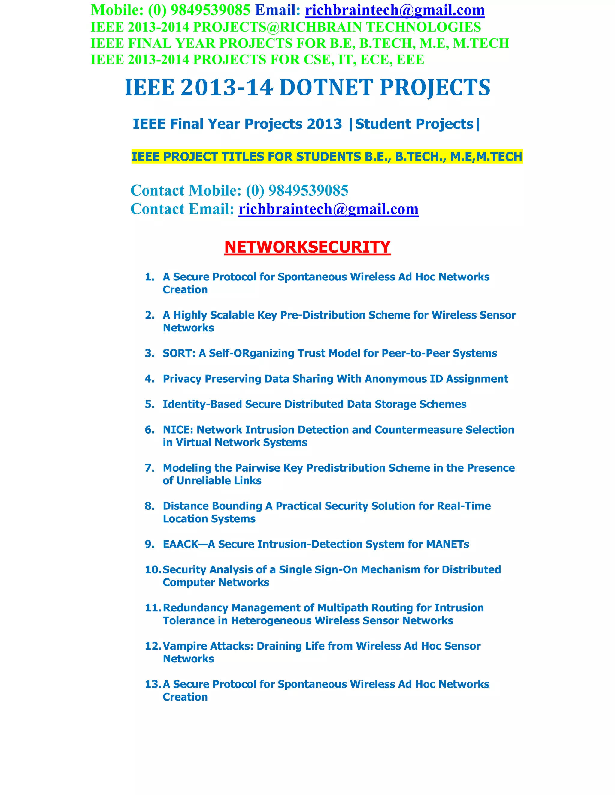 Mobile: (0) 9849539085 Email: richbraintech@gmail.com
IEEE 2013-2014 PROJECTS@RICHBRAIN TECHNOLOGIES
IEEE FINAL YEAR PROJECTS FOR B.E, B.TECH, M.E, M.TECH
IEEE 2013-2014 PROJECTS FOR CSE, IT, ECE, EEE
IEEE 2013-14 DOTNET PROJECTS
IEEE Final Year Projects 2013 |Student Projects|
IEEE PROJECT TITLES FOR STUDENTS B.E., B.TECH., M.E,M.TECH
Contact Mobile: (0) 9849539085
Contact Email: richbraintech@gmail.com
NETWORKSECURITY
1. A Secure Protocol for Spontaneous Wireless Ad Hoc Networks
Creation
2. A Highly Scalable Key Pre-Distribution Scheme for Wireless Sensor
Networks
3. SORT: A Self-ORganizing Trust Model for Peer-to-Peer Systems
4. Privacy Preserving Data Sharing With Anonymous ID Assignment
5. Identity-Based Secure Distributed Data Storage Schemes
6. NICE: Network Intrusion Detection and Countermeasure Selection
in Virtual Network Systems
7. Modeling the Pairwise Key Predistribution Scheme in the Presence
of Unreliable Links
8. Distance Bounding A Practical Security Solution for Real-Time
Location Systems
9. EAACK—A Secure Intrusion-Detection System for MANETs
10.Security Analysis of a Single Sign-On Mechanism for Distributed
Computer Networks
11.Redundancy Management of Multipath Routing for Intrusion
Tolerance in Heterogeneous Wireless Sensor Networks
12.Vampire Attacks: Draining Life from Wireless Ad Hoc Sensor
Networks
13.A Secure Protocol for Spontaneous Wireless Ad Hoc Networks
Creation
 