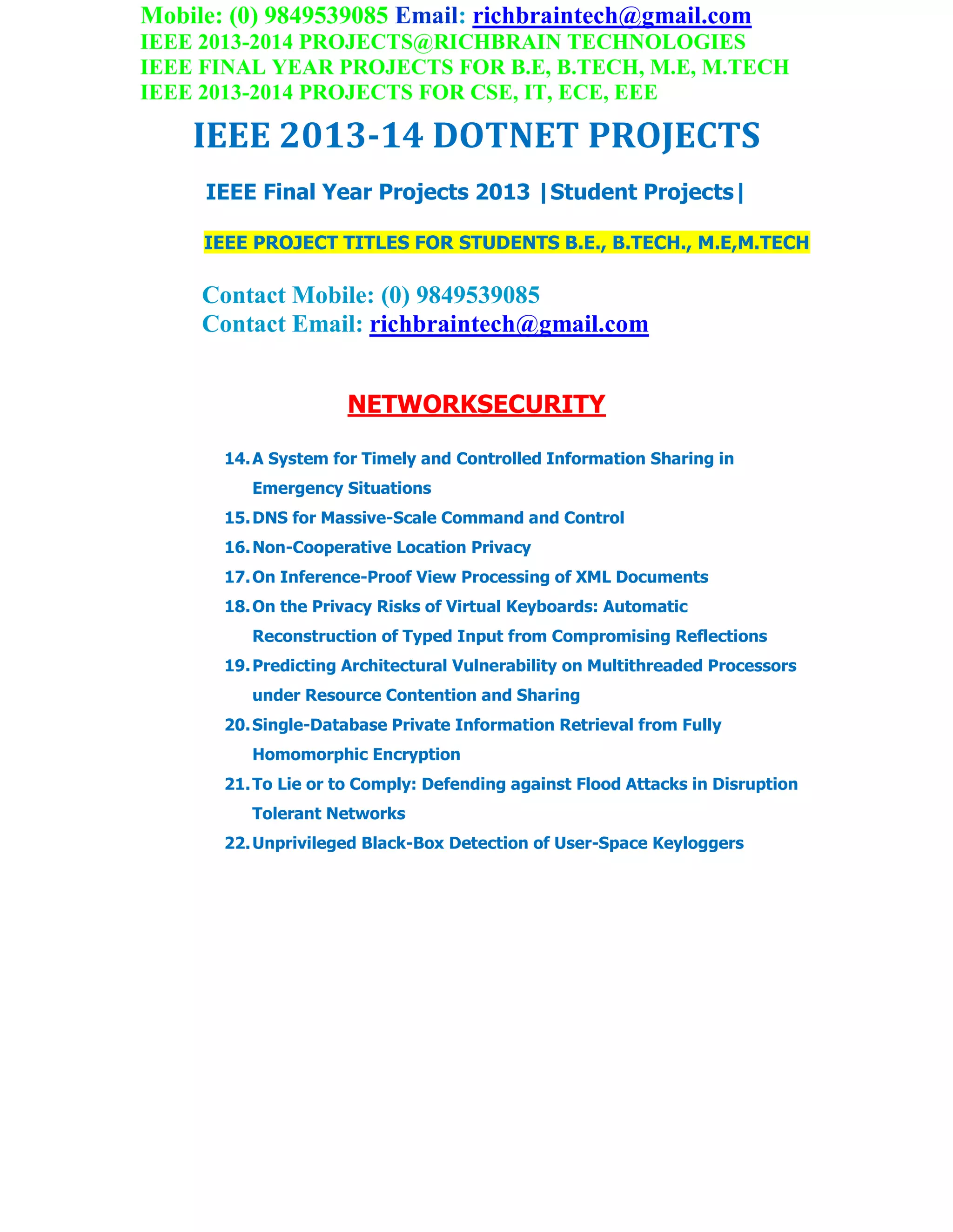 Mobile: (0) 9849539085 Email: richbraintech@gmail.com
IEEE 2013-2014 PROJECTS@RICHBRAIN TECHNOLOGIES
IEEE FINAL YEAR PROJECTS FOR B.E, B.TECH, M.E, M.TECH
IEEE 2013-2014 PROJECTS FOR CSE, IT, ECE, EEE
IEEE 2013-14 DOTNET PROJECTS
IEEE Final Year Projects 2013 |Student Projects|
IEEE PROJECT TITLES FOR STUDENTS B.E., B.TECH., M.E,M.TECH
Contact Mobile: (0) 9849539085
Contact Email: richbraintech@gmail.com
NETWORKSECURITY
14.A System for Timely and Controlled Information Sharing in
Emergency Situations
15.DNS for Massive-Scale Command and Control
16.Non-Cooperative Location Privacy
17.On Inference-Proof View Processing of XML Documents
18.On the Privacy Risks of Virtual Keyboards: Automatic
Reconstruction of Typed Input from Compromising Reflections
19.Predicting Architectural Vulnerability on Multithreaded Processors
under Resource Contention and Sharing
20.Single-Database Private Information Retrieval from Fully
Homomorphic Encryption
21.To Lie or to Comply: Defending against Flood Attacks in Disruption
Tolerant Networks
22.Unprivileged Black-Box Detection of User-Space Keyloggers
 