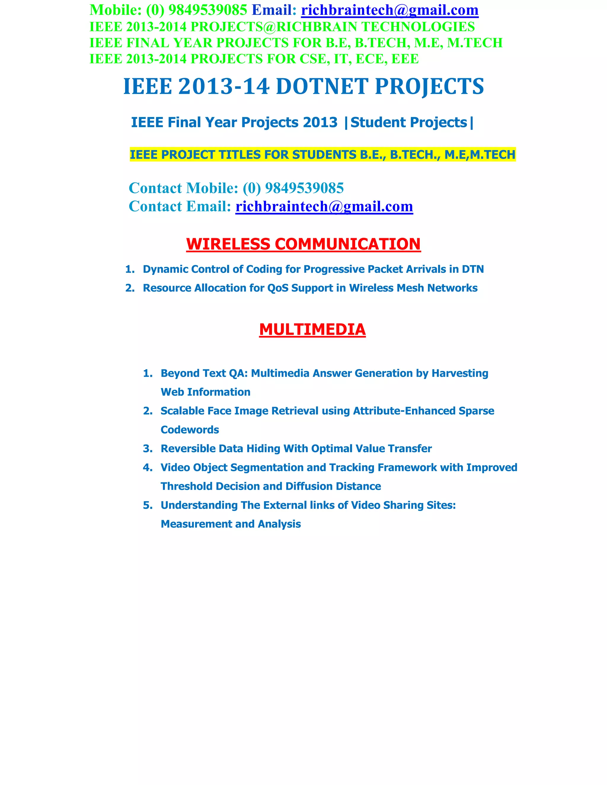 Mobile: (0) 9849539085 Email: richbraintech@gmail.com
IEEE 2013-2014 PROJECTS@RICHBRAIN TECHNOLOGIES
IEEE FINAL YEAR PROJECTS FOR B.E, B.TECH, M.E, M.TECH
IEEE 2013-2014 PROJECTS FOR CSE, IT, ECE, EEE
IEEE 2013-14 DOTNET PROJECTS
IEEE Final Year Projects 2013 |Student Projects|
IEEE PROJECT TITLES FOR STUDENTS B.E., B.TECH., M.E,M.TECH
Contact Mobile: (0) 9849539085
Contact Email: richbraintech@gmail.com
WIRELESS COMMUNICATION
1. Dynamic Control of Coding for Progressive Packet Arrivals in DTN
2. Resource Allocation for QoS Support in Wireless Mesh Networks
MULTIMEDIA
1. Beyond Text QA: Multimedia Answer Generation by Harvesting
Web Information
2. Scalable Face Image Retrieval using Attribute-Enhanced Sparse
Codewords
3. Reversible Data Hiding With Optimal Value Transfer
4. Video Object Segmentation and Tracking Framework with Improved
Threshold Decision and Diffusion Distance
5. Understanding The External links of Video Sharing Sites:
Measurement and Analysis
 