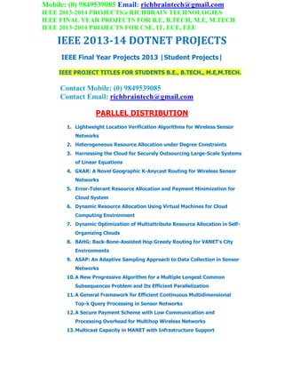 Mobile: (0) 9849539085 Email: richbraintech@gmail.com
IEEE 2013-2014 PROJECTS@RICHBRAIN TECHNOLOGIES
IEEE FINAL YEAR PROJECTS FOR B.E, B.TECH, M.E, M.TECH
IEEE 2013-2014 PROJECTS FOR CSE, IT, ECE, EEE
IEEE 2013-14 DOTNET PROJECTS
IEEE Final Year Projects 2013 |Student Projects|
IEEE PROJECT TITLES FOR STUDENTS B.E., B.TECH., M.E,M.TECH.
Contact Mobile: (0) 9849539085
Contact Email: richbraintech@gmail.com
PARLLEL DISTRIBUTION
1. Lightweight Location Verification Algorithms for Wireless Sensor
Networks
2. Heterogeneous Resource Allocation under Degree Constraints
3. Harnessing the Cloud for Securely Outsourcing Large-Scale Systems
of Linear Equations
4. GKAR: A Novel Geographic K-Anycast Routing for Wireless Sensor
Networks
5. Error-Tolerant Resource Allocation and Payment Minimization for
Cloud System
6. Dynamic Resource Allocation Using Virtual Machines for Cloud
Computing Environment
7. Dynamic Optimization of Multiattribute Resource Allocation in Self-
Organizing Clouds
8. BAHG: Back-Bone-Assisted Hop Greedy Routing for VANET’s City
Environments
9. ASAP: An Adaptive Sampling Approach to Data Collection in Sensor
Networks
10.A New Progressive Algorithm for a Multiple Longest Common
Subsequences Problem and Its Efficient Parallelization
11.A General Framework for Efficient Continuous Multidimensional
Top-k Query Processing in Sensor Networks
12.A Secure Payment Scheme with Low Communication and
Processing Overhead for Multihop Wireless Networks
13.Multicast Capacity in MANET with Infrastructure Support
 
