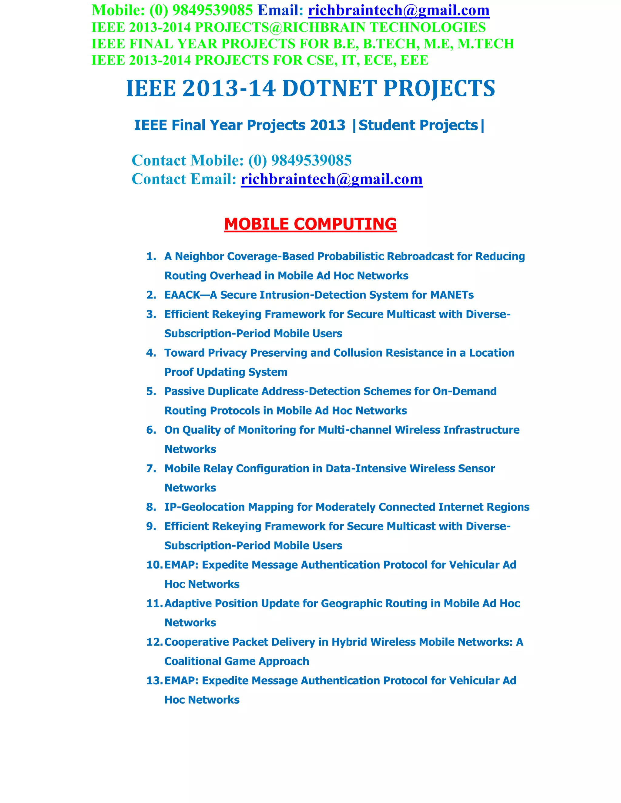 Mobile: (0) 9849539085 Email: richbraintech@gmail.com
IEEE 2013-2014 PROJECTS@RICHBRAIN TECHNOLOGIES
IEEE FINAL YEAR PROJECTS FOR B.E, B.TECH, M.E, M.TECH
IEEE 2013-2014 PROJECTS FOR CSE, IT, ECE, EEE
IEEE 2013-14 DOTNET PROJECTS
IEEE Final Year Projects 2013 |Student Projects|
Contact Mobile: (0) 9849539085
Contact Email: richbraintech@gmail.com
MOBILE COMPUTING
1. A Neighbor Coverage-Based Probabilistic Rebroadcast for Reducing
Routing Overhead in Mobile Ad Hoc Networks
2. EAACK—A Secure Intrusion-Detection System for MANETs
3. Efficient Rekeying Framework for Secure Multicast with Diverse-
Subscription-Period Mobile Users
4. Toward Privacy Preserving and Collusion Resistance in a Location
Proof Updating System
5. Passive Duplicate Address-Detection Schemes for On-Demand
Routing Protocols in Mobile Ad Hoc Networks
6. On Quality of Monitoring for Multi-channel Wireless Infrastructure
Networks
7. Mobile Relay Configuration in Data-Intensive Wireless Sensor
Networks
8. IP-Geolocation Mapping for Moderately Connected Internet Regions
9. Efficient Rekeying Framework for Secure Multicast with Diverse-
Subscription-Period Mobile Users
10.EMAP: Expedite Message Authentication Protocol for Vehicular Ad
Hoc Networks
11.Adaptive Position Update for Geographic Routing in Mobile Ad Hoc
Networks
12.Cooperative Packet Delivery in Hybrid Wireless Mobile Networks: A
Coalitional Game Approach
13.EMAP: Expedite Message Authentication Protocol for Vehicular Ad
Hoc Networks
 