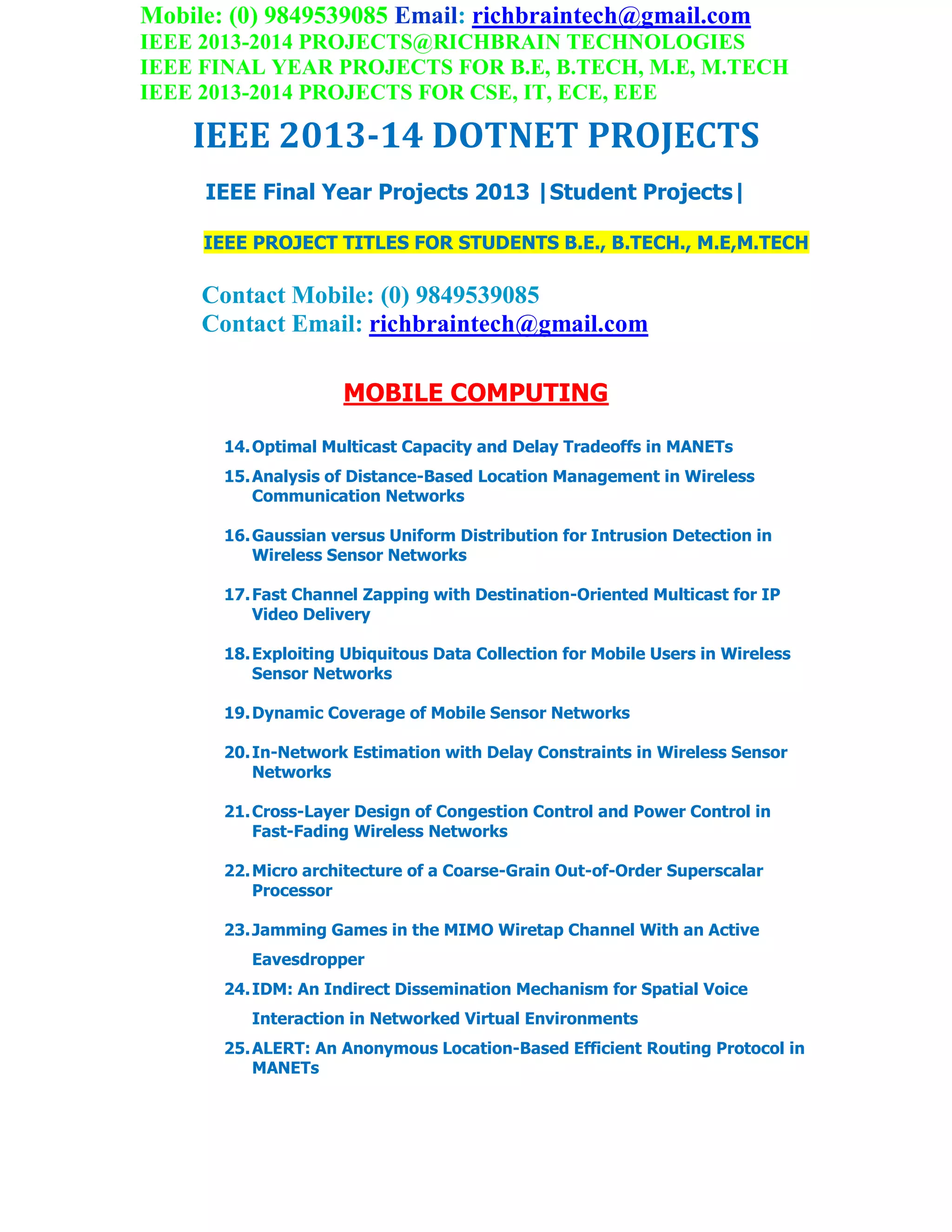 Mobile: (0) 9849539085 Email: richbraintech@gmail.com
IEEE 2013-2014 PROJECTS@RICHBRAIN TECHNOLOGIES
IEEE FINAL YEAR PROJECTS FOR B.E, B.TECH, M.E, M.TECH
IEEE 2013-2014 PROJECTS FOR CSE, IT, ECE, EEE
IEEE 2013-14 DOTNET PROJECTS
IEEE Final Year Projects 2013 |Student Projects|
IEEE PROJECT TITLES FOR STUDENTS B.E., B.TECH., M.E,M.TECH
Contact Mobile: (0) 9849539085
Contact Email: richbraintech@gmail.com
MOBILE COMPUTING
14.Optimal Multicast Capacity and Delay Tradeoffs in MANETs
15.Analysis of Distance-Based Location Management in Wireless
Communication Networks
16.Gaussian versus Uniform Distribution for Intrusion Detection in
Wireless Sensor Networks
17.Fast Channel Zapping with Destination-Oriented Multicast for IP
Video Delivery
18.Exploiting Ubiquitous Data Collection for Mobile Users in Wireless
Sensor Networks
19.Dynamic Coverage of Mobile Sensor Networks
20.In-Network Estimation with Delay Constraints in Wireless Sensor
Networks
21.Cross-Layer Design of Congestion Control and Power Control in
Fast-Fading Wireless Networks
22.Micro architecture of a Coarse-Grain Out-of-Order Superscalar
Processor
23.Jamming Games in the MIMO Wiretap Channel With an Active
Eavesdropper
24.IDM: An Indirect Dissemination Mechanism for Spatial Voice
Interaction in Networked Virtual Environments
25.ALERT: An Anonymous Location-Based Efficient Routing Protocol in
MANETs
 
