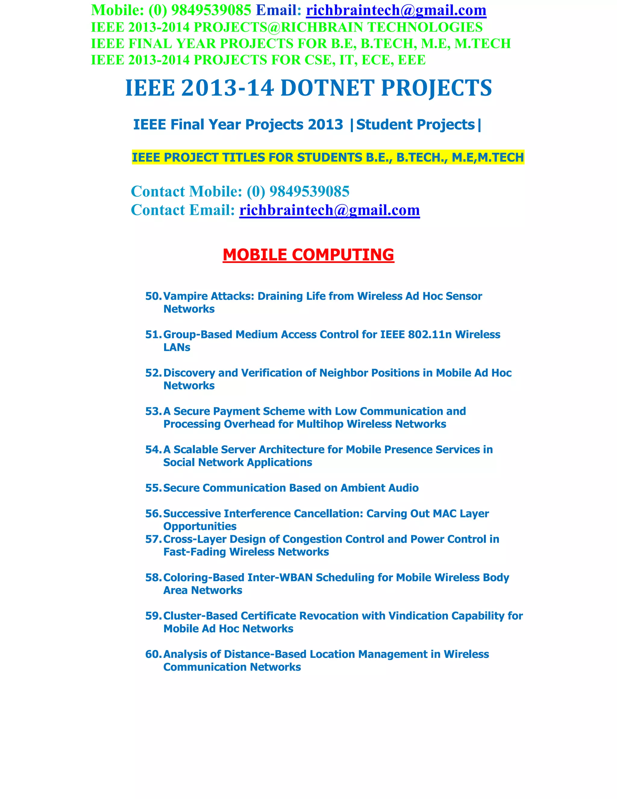 Mobile: (0) 9849539085 Email: richbraintech@gmail.com
IEEE 2013-2014 PROJECTS@RICHBRAIN TECHNOLOGIES
IEEE FINAL YEAR PROJECTS FOR B.E, B.TECH, M.E, M.TECH
IEEE 2013-2014 PROJECTS FOR CSE, IT, ECE, EEE
IEEE 2013-14 DOTNET PROJECTS
IEEE Final Year Projects 2013 |Student Projects|
IEEE PROJECT TITLES FOR STUDENTS B.E., B.TECH., M.E,M.TECH
Contact Mobile: (0) 9849539085
Contact Email: richbraintech@gmail.com
MOBILE COMPUTING
50.Vampire Attacks: Draining Life from Wireless Ad Hoc Sensor
Networks
51.Group-Based Medium Access Control for IEEE 802.11n Wireless
LANs
52.Discovery and Verification of Neighbor Positions in Mobile Ad Hoc
Networks
53.A Secure Payment Scheme with Low Communication and
Processing Overhead for Multihop Wireless Networks
54.A Scalable Server Architecture for Mobile Presence Services in
Social Network Applications
55.Secure Communication Based on Ambient Audio
56.Successive Interference Cancellation: Carving Out MAC Layer
Opportunities
57.Cross-Layer Design of Congestion Control and Power Control in
Fast-Fading Wireless Networks
58.Coloring-Based Inter-WBAN Scheduling for Mobile Wireless Body
Area Networks
59.Cluster-Based Certificate Revocation with Vindication Capability for
Mobile Ad Hoc Networks
60.Analysis of Distance-Based Location Management in Wireless
Communication Networks
 