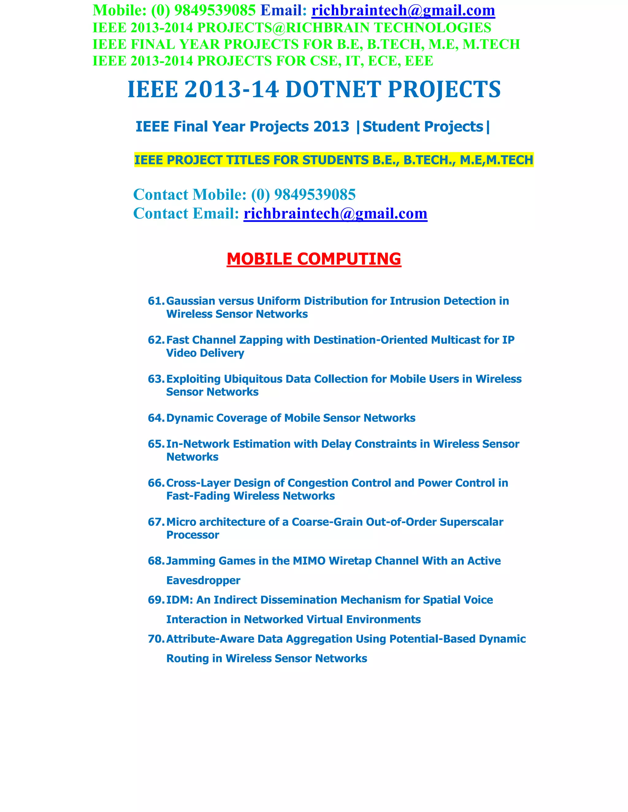 Mobile: (0) 9849539085 Email: richbraintech@gmail.com
IEEE 2013-2014 PROJECTS@RICHBRAIN TECHNOLOGIES
IEEE FINAL YEAR PROJECTS FOR B.E, B.TECH, M.E, M.TECH
IEEE 2013-2014 PROJECTS FOR CSE, IT, ECE, EEE
IEEE 2013-14 DOTNET PROJECTS
IEEE Final Year Projects 2013 |Student Projects|
IEEE PROJECT TITLES FOR STUDENTS B.E., B.TECH., M.E,M.TECH
Contact Mobile: (0) 9849539085
Contact Email: richbraintech@gmail.com
MOBILE COMPUTING
61.Gaussian versus Uniform Distribution for Intrusion Detection in
Wireless Sensor Networks
62.Fast Channel Zapping with Destination-Oriented Multicast for IP
Video Delivery
63.Exploiting Ubiquitous Data Collection for Mobile Users in Wireless
Sensor Networks
64.Dynamic Coverage of Mobile Sensor Networks
65.In-Network Estimation with Delay Constraints in Wireless Sensor
Networks
66.Cross-Layer Design of Congestion Control and Power Control in
Fast-Fading Wireless Networks
67.Micro architecture of a Coarse-Grain Out-of-Order Superscalar
Processor
68.Jamming Games in the MIMO Wiretap Channel With an Active
Eavesdropper
69.IDM: An Indirect Dissemination Mechanism for Spatial Voice
Interaction in Networked Virtual Environments
70.Attribute-Aware Data Aggregation Using Potential-Based Dynamic
Routing in Wireless Sensor Networks
 