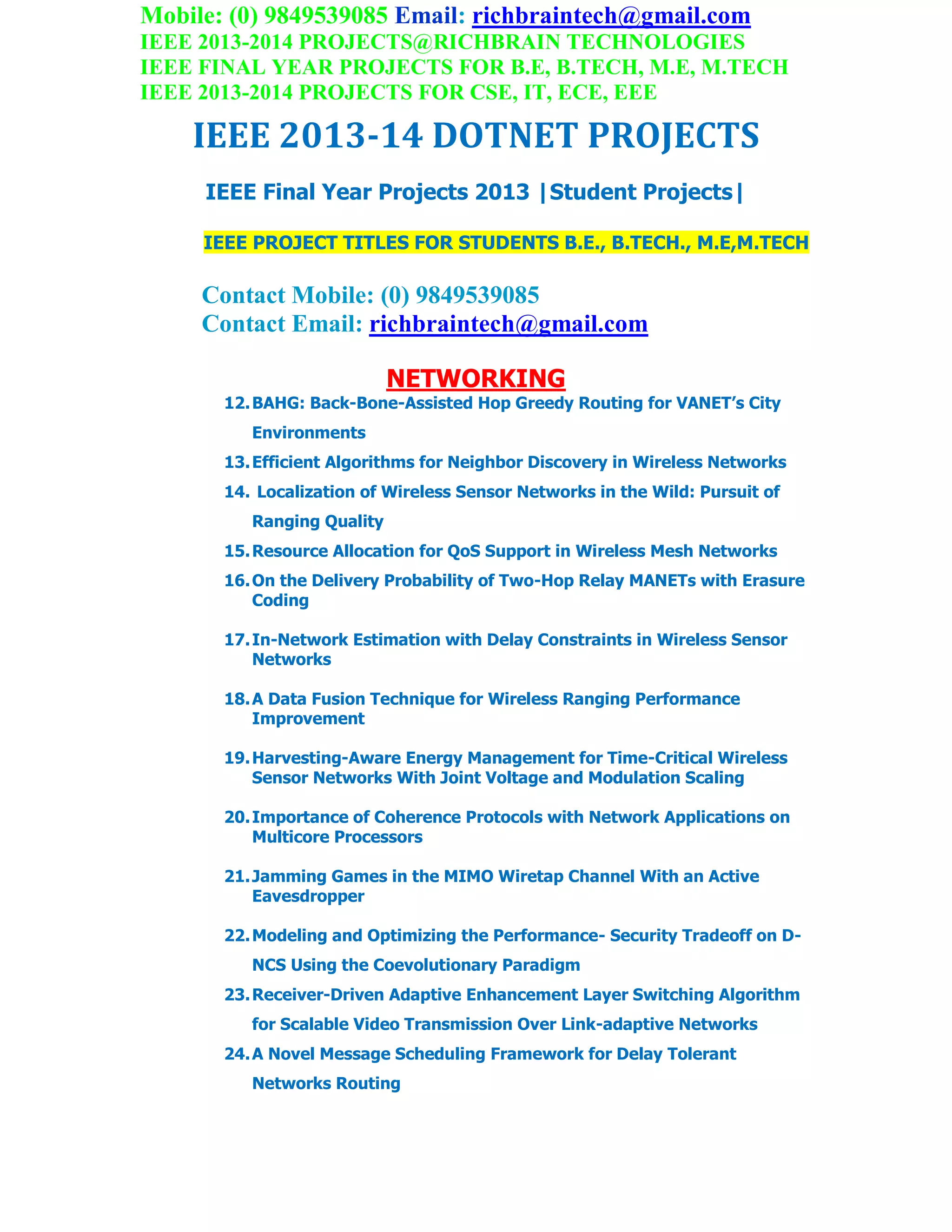 Mobile: (0) 9849539085 Email: richbraintech@gmail.com
IEEE 2013-2014 PROJECTS@RICHBRAIN TECHNOLOGIES
IEEE FINAL YEAR PROJECTS FOR B.E, B.TECH, M.E, M.TECH
IEEE 2013-2014 PROJECTS FOR CSE, IT, ECE, EEE
IEEE 2013-14 DOTNET PROJECTS
IEEE Final Year Projects 2013 |Student Projects|
IEEE PROJECT TITLES FOR STUDENTS B.E., B.TECH., M.E,M.TECH
Contact Mobile: (0) 9849539085
Contact Email: richbraintech@gmail.com
NETWORKING
12.BAHG: Back-Bone-Assisted Hop Greedy Routing for VANET’s City
Environments
13.Efficient Algorithms for Neighbor Discovery in Wireless Networks
14. Localization of Wireless Sensor Networks in the Wild: Pursuit of
Ranging Quality
15.Resource Allocation for QoS Support in Wireless Mesh Networks
16.On the Delivery Probability of Two-Hop Relay MANETs with Erasure
Coding
17.In-Network Estimation with Delay Constraints in Wireless Sensor
Networks
18.A Data Fusion Technique for Wireless Ranging Performance
Improvement
19.Harvesting-Aware Energy Management for Time-Critical Wireless
Sensor Networks With Joint Voltage and Modulation Scaling
20.Importance of Coherence Protocols with Network Applications on
Multicore Processors
21.Jamming Games in the MIMO Wiretap Channel With an Active
Eavesdropper
22.Modeling and Optimizing the Performance- Security Tradeoff on D-
NCS Using the Coevolutionary Paradigm
23.Receiver-Driven Adaptive Enhancement Layer Switching Algorithm
for Scalable Video Transmission Over Link-adaptive Networks
24.A Novel Message Scheduling Framework for Delay Tolerant
Networks Routing
 