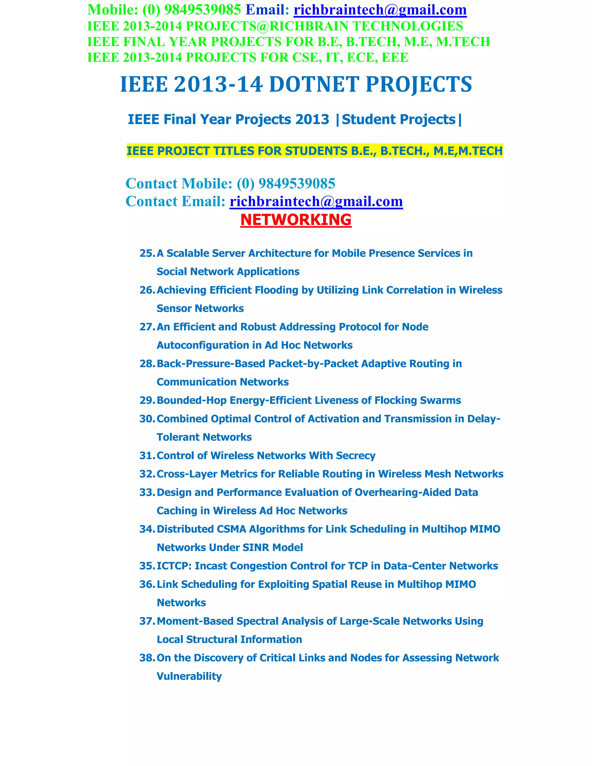 Mobile: (0) 9849539085 Email: richbraintech@gmail.com
IEEE 2013-2014 PROJECTS@RICHBRAIN TECHNOLOGIES
IEEE FINAL YEAR PROJECTS FOR B.E, B.TECH, M.E, M.TECH
IEEE 2013-2014 PROJECTS FOR CSE, IT, ECE, EEE
IEEE 2013-14 DOTNET PROJECTS
IEEE Final Year Projects 2013 |Student Projects|
IEEE PROJECT TITLES FOR STUDENTS B.E., B.TECH., M.E,M.TECH
Contact Mobile: (0) 9849539085
Contact Email: richbraintech@gmail.com
NETWORKING
25.A Scalable Server Architecture for Mobile Presence Services in
Social Network Applications
26.Achieving Efficient Flooding by Utilizing Link Correlation in Wireless
Sensor Networks
27.An Efficient and Robust Addressing Protocol for Node
Autoconfiguration in Ad Hoc Networks
28.Back-Pressure-Based Packet-by-Packet Adaptive Routing in
Communication Networks
29.Bounded-Hop Energy-Efficient Liveness of Flocking Swarms
30.Combined Optimal Control of Activation and Transmission in Delay-
Tolerant Networks
31.Control of Wireless Networks With Secrecy
32.Cross-Layer Metrics for Reliable Routing in Wireless Mesh Networks
33.Design and Performance Evaluation of Overhearing-Aided Data
Caching in Wireless Ad Hoc Networks
34.Distributed CSMA Algorithms for Link Scheduling in Multihop MIMO
Networks Under SINR Model
35.ICTCP: Incast Congestion Control for TCP in Data-Center Networks
36.Link Scheduling for Exploiting Spatial Reuse in Multihop MIMO
Networks
37.Moment-Based Spectral Analysis of Large-Scale Networks Using
Local Structural Information
38.On the Discovery of Critical Links and Nodes for Assessing Network
Vulnerability
 