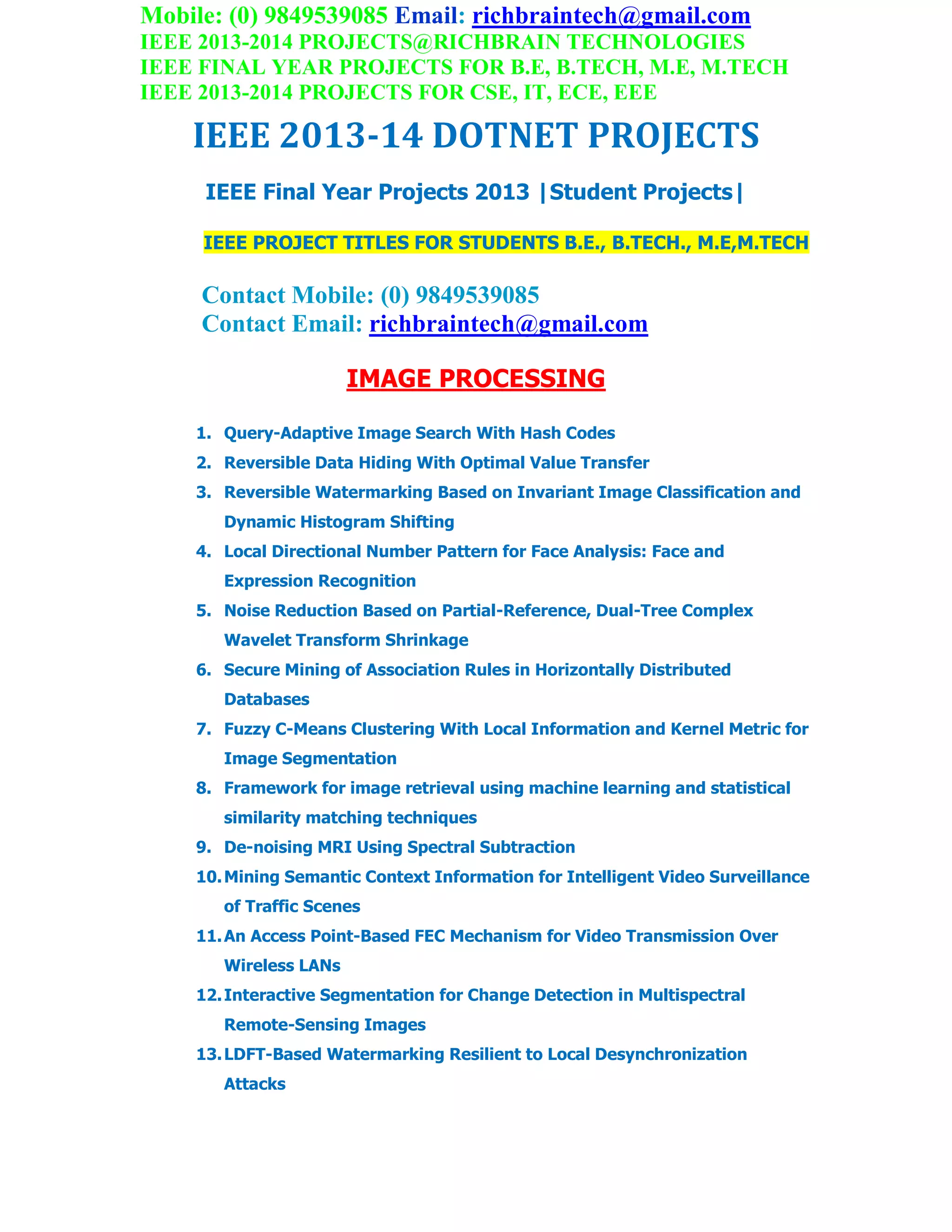 Mobile: (0) 9849539085 Email: richbraintech@gmail.com
IEEE 2013-2014 PROJECTS@RICHBRAIN TECHNOLOGIES
IEEE FINAL YEAR PROJECTS FOR B.E, B.TECH, M.E, M.TECH
IEEE 2013-2014 PROJECTS FOR CSE, IT, ECE, EEE
IEEE 2013-14 DOTNET PROJECTS
IEEE Final Year Projects 2013 |Student Projects|
IEEE PROJECT TITLES FOR STUDENTS B.E., B.TECH., M.E,M.TECH
Contact Mobile: (0) 9849539085
Contact Email: richbraintech@gmail.com
IMAGE PROCESSING
1. Query-Adaptive Image Search With Hash Codes
2. Reversible Data Hiding With Optimal Value Transfer
3. Reversible Watermarking Based on Invariant Image Classification and
Dynamic Histogram Shifting
4. Local Directional Number Pattern for Face Analysis: Face and
Expression Recognition
5. Noise Reduction Based on Partial-Reference, Dual-Tree Complex
Wavelet Transform Shrinkage
6. Secure Mining of Association Rules in Horizontally Distributed
Databases
7. Fuzzy C-Means Clustering With Local Information and Kernel Metric for
Image Segmentation
8. Framework for image retrieval using machine learning and statistical
similarity matching techniques
9. De-noising MRI Using Spectral Subtraction
10.Mining Semantic Context Information for Intelligent Video Surveillance
of Traffic Scenes
11.An Access Point-Based FEC Mechanism for Video Transmission Over
Wireless LANs
12.Interactive Segmentation for Change Detection in Multispectral
Remote-Sensing Images
13.LDFT-Based Watermarking Resilient to Local Desynchronization
Attacks
 