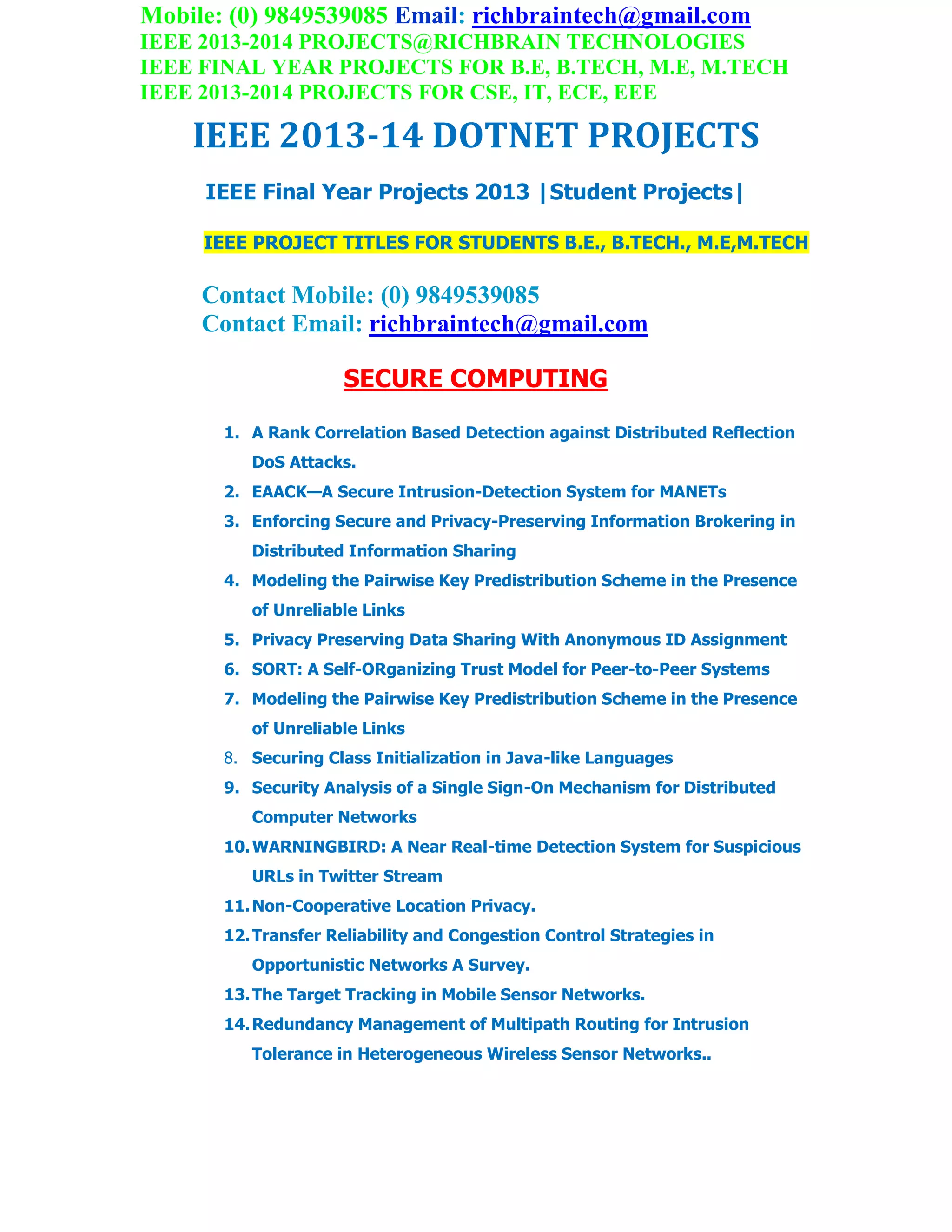 Mobile: (0) 9849539085 Email: richbraintech@gmail.com
IEEE 2013-2014 PROJECTS@RICHBRAIN TECHNOLOGIES
IEEE FINAL YEAR PROJECTS FOR B.E, B.TECH, M.E, M.TECH
IEEE 2013-2014 PROJECTS FOR CSE, IT, ECE, EEE
IEEE 2013-14 DOTNET PROJECTS
IEEE Final Year Projects 2013 |Student Projects|
IEEE PROJECT TITLES FOR STUDENTS B.E., B.TECH., M.E,M.TECH
Contact Mobile: (0) 9849539085
Contact Email: richbraintech@gmail.com
SECURE COMPUTING
1. A Rank Correlation Based Detection against Distributed Reflection
DoS Attacks.
2. EAACK—A Secure Intrusion-Detection System for MANETs
3. Enforcing Secure and Privacy-Preserving Information Brokering in
Distributed Information Sharing
4. Modeling the Pairwise Key Predistribution Scheme in the Presence
of Unreliable Links
5. Privacy Preserving Data Sharing With Anonymous ID Assignment
6. SORT: A Self-ORganizing Trust Model for Peer-to-Peer Systems
7. Modeling the Pairwise Key Predistribution Scheme in the Presence
of Unreliable Links
8. Securing Class Initialization in Java-like Languages
9. Security Analysis of a Single Sign-On Mechanism for Distributed
Computer Networks
10.WARNINGBIRD: A Near Real-time Detection System for Suspicious
URLs in Twitter Stream
11.Non-Cooperative Location Privacy.
12.Transfer Reliability and Congestion Control Strategies in
Opportunistic Networks A Survey.
13.The Target Tracking in Mobile Sensor Networks.
14.Redundancy Management of Multipath Routing for Intrusion
Tolerance in Heterogeneous Wireless Sensor Networks..
 