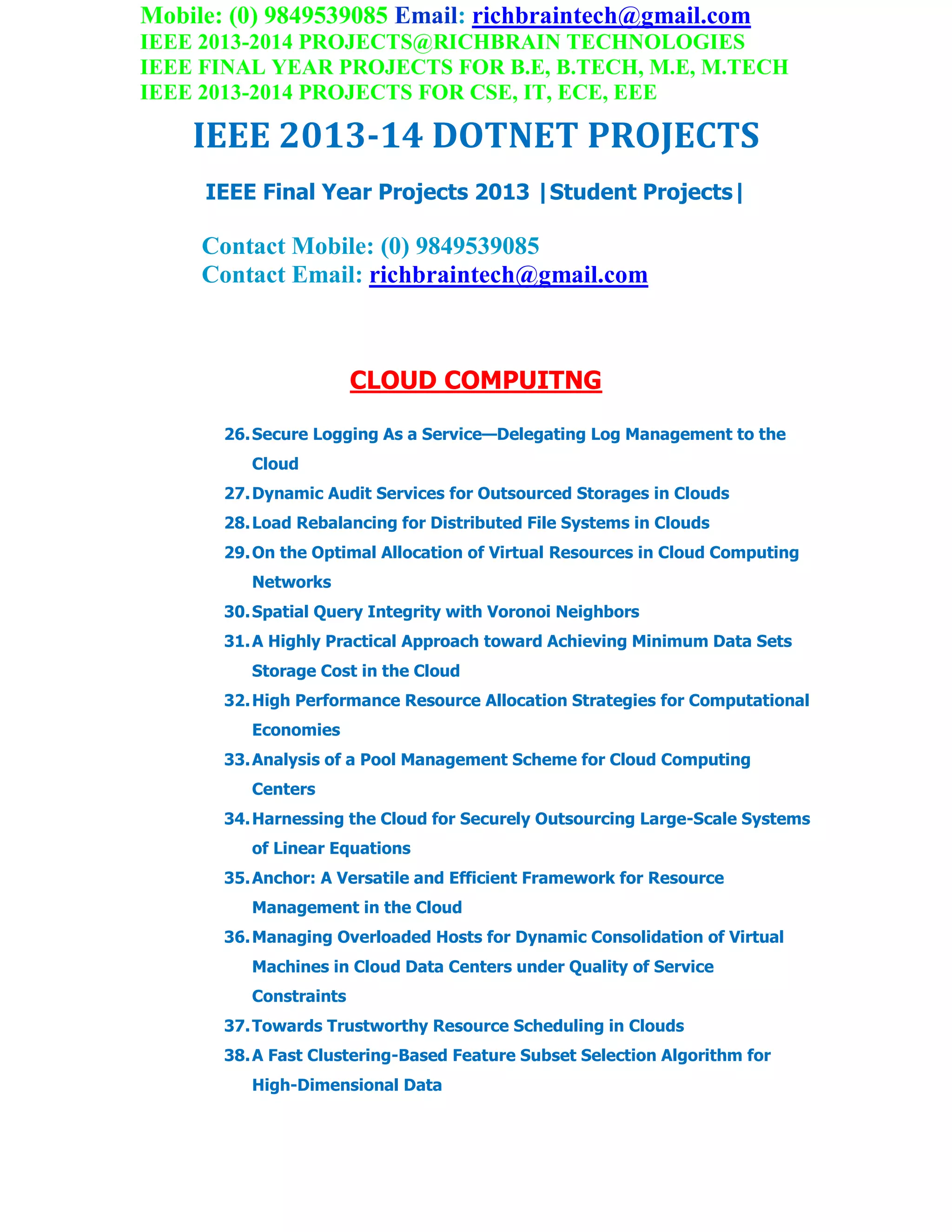 Mobile: (0) 9849539085 Email: richbraintech@gmail.com
IEEE 2013-2014 PROJECTS@RICHBRAIN TECHNOLOGIES
IEEE FINAL YEAR PROJECTS FOR B.E, B.TECH, M.E, M.TECH
IEEE 2013-2014 PROJECTS FOR CSE, IT, ECE, EEE
IEEE 2013-14 DOTNET PROJECTS
IEEE Final Year Projects 2013 |Student Projects|
Contact Mobile: (0) 9849539085
Contact Email: richbraintech@gmail.com
CLOUD COMPUITNG
26.Secure Logging As a Service—Delegating Log Management to the
Cloud
27.Dynamic Audit Services for Outsourced Storages in Clouds
28.Load Rebalancing for Distributed File Systems in Clouds
29.On the Optimal Allocation of Virtual Resources in Cloud Computing
Networks
30.Spatial Query Integrity with Voronoi Neighbors
31.A Highly Practical Approach toward Achieving Minimum Data Sets
Storage Cost in the Cloud
32.High Performance Resource Allocation Strategies for Computational
Economies
33.Analysis of a Pool Management Scheme for Cloud Computing
Centers
34.Harnessing the Cloud for Securely Outsourcing Large-Scale Systems
of Linear Equations
35.Anchor: A Versatile and Efficient Framework for Resource
Management in the Cloud
36.Managing Overloaded Hosts for Dynamic Consolidation of Virtual
Machines in Cloud Data Centers under Quality of Service
Constraints
37.Towards Trustworthy Resource Scheduling in Clouds
38.A Fast Clustering-Based Feature Subset Selection Algorithm for
High-Dimensional Data
 