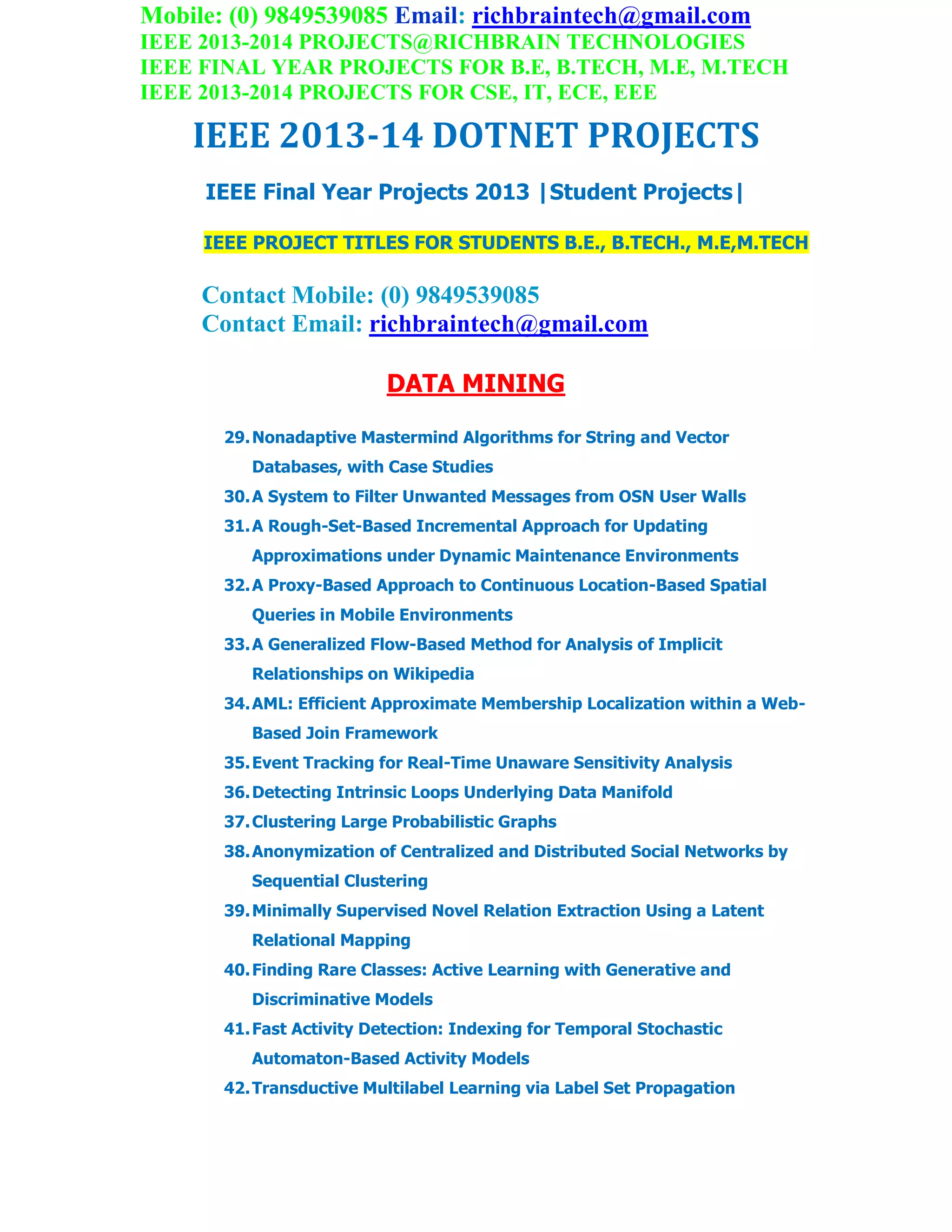 Mobile: (0) 9849539085 Email: richbraintech@gmail.com
IEEE 2013-2014 PROJECTS@RICHBRAIN TECHNOLOGIES
IEEE FINAL YEAR PROJECTS FOR B.E, B.TECH, M.E, M.TECH
IEEE 2013-2014 PROJECTS FOR CSE, IT, ECE, EEE
IEEE 2013-14 DOTNET PROJECTS
IEEE Final Year Projects 2013 |Student Projects|
IEEE PROJECT TITLES FOR STUDENTS B.E., B.TECH., M.E,M.TECH
Contact Mobile: (0) 9849539085
Contact Email: richbraintech@gmail.com
DATA MINING
29.Nonadaptive Mastermind Algorithms for String and Vector
Databases, with Case Studies
30.A System to Filter Unwanted Messages from OSN User Walls
31.A Rough-Set-Based Incremental Approach for Updating
Approximations under Dynamic Maintenance Environments
32.A Proxy-Based Approach to Continuous Location-Based Spatial
Queries in Mobile Environments
33.A Generalized Flow-Based Method for Analysis of Implicit
Relationships on Wikipedia
34.AML: Efficient Approximate Membership Localization within a Web-
Based Join Framework
35.Event Tracking for Real-Time Unaware Sensitivity Analysis
36.Detecting Intrinsic Loops Underlying Data Manifold
37.Clustering Large Probabilistic Graphs
38.Anonymization of Centralized and Distributed Social Networks by
Sequential Clustering
39.Minimally Supervised Novel Relation Extraction Using a Latent
Relational Mapping
40.Finding Rare Classes: Active Learning with Generative and
Discriminative Models
41.Fast Activity Detection: Indexing for Temporal Stochastic
Automaton-Based Activity Models
42.Transductive Multilabel Learning via Label Set Propagation
 