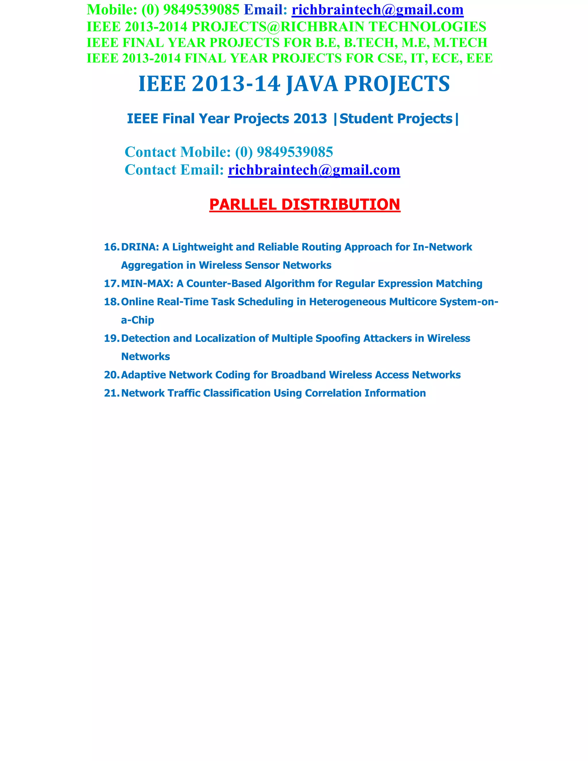 Mobile: (0) 9849539085 Email: richbraintech@gmail.com
IEEE 2013-2014 PROJECTS@RICHBRAIN TECHNOLOGIES
IEEE FINAL YEAR PROJECTS FOR B.E, B.TECH, M.E, M.TECH
IEEE 2013-2014 FINAL YEAR PROJECTS FOR CSE, IT, ECE, EEE
IEEE 2013-14 JAVA PROJECTS
IEEE Final Year Projects 2013 |Student Projects|
Contact Mobile: (0) 9849539085
Contact Email: richbraintech@gmail.com
PARLLEL DISTRIBUTION
16.DRINA: A Lightweight and Reliable Routing Approach for In-Network
Aggregation in Wireless Sensor Networks
17.MIN-MAX: A Counter-Based Algorithm for Regular Expression Matching
18.Online Real-Time Task Scheduling in Heterogeneous Multicore System-on-
a-Chip
19.Detection and Localization of Multiple Spoofing Attackers in Wireless
Networks
20.Adaptive Network Coding for Broadband Wireless Access Networks
21.Network Traffic Classification Using Correlation Information
 