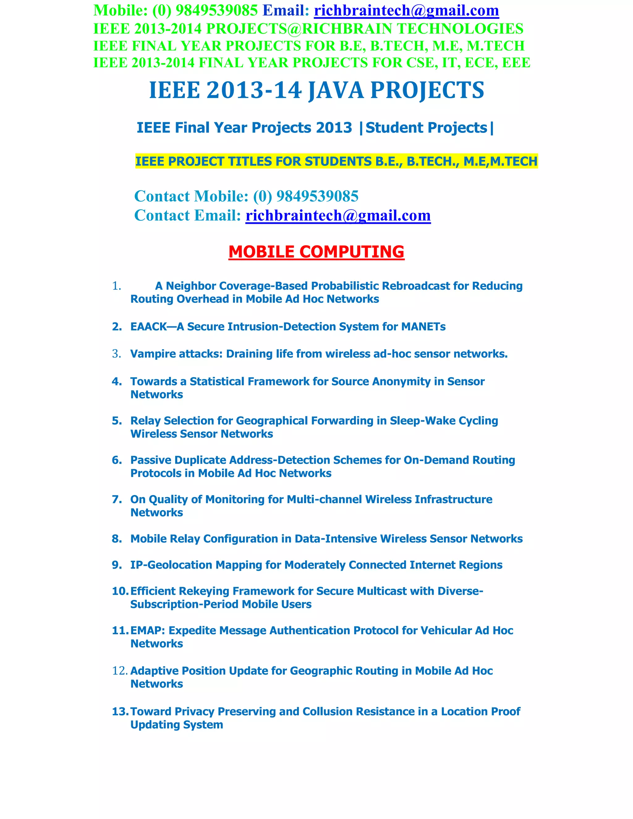 Mobile: (0) 9849539085 Email: richbraintech@gmail.com
IEEE 2013-2014 PROJECTS@RICHBRAIN TECHNOLOGIES
IEEE FINAL YEAR PROJECTS FOR B.E, B.TECH, M.E, M.TECH
IEEE 2013-2014 FINAL YEAR PROJECTS FOR CSE, IT, ECE, EEE
IEEE 2013-14 JAVA PROJECTS
IEEE Final Year Projects 2013 |Student Projects|
IEEE PROJECT TITLES FOR STUDENTS B.E., B.TECH., M.E,M.TECH
Contact Mobile: (0) 9849539085
Contact Email: richbraintech@gmail.com
MOBILE COMPUTING
1. A Neighbor Coverage-Based Probabilistic Rebroadcast for Reducing
Routing Overhead in Mobile Ad Hoc Networks
2. EAACK—A Secure Intrusion-Detection System for MANETs
3. Vampire attacks: Draining life from wireless ad-hoc sensor networks.
4. Towards a Statistical Framework for Source Anonymity in Sensor
Networks
5. Relay Selection for Geographical Forwarding in Sleep-Wake Cycling
Wireless Sensor Networks
6. Passive Duplicate Address-Detection Schemes for On-Demand Routing
Protocols in Mobile Ad Hoc Networks
7. On Quality of Monitoring for Multi-channel Wireless Infrastructure
Networks
8. Mobile Relay Configuration in Data-Intensive Wireless Sensor Networks
9. IP-Geolocation Mapping for Moderately Connected Internet Regions
10.Efficient Rekeying Framework for Secure Multicast with Diverse-
Subscription-Period Mobile Users
11.EMAP: Expedite Message Authentication Protocol for Vehicular Ad Hoc
Networks
12. Adaptive Position Update for Geographic Routing in Mobile Ad Hoc
Networks
13.Toward Privacy Preserving and Collusion Resistance in a Location Proof
Updating System
 