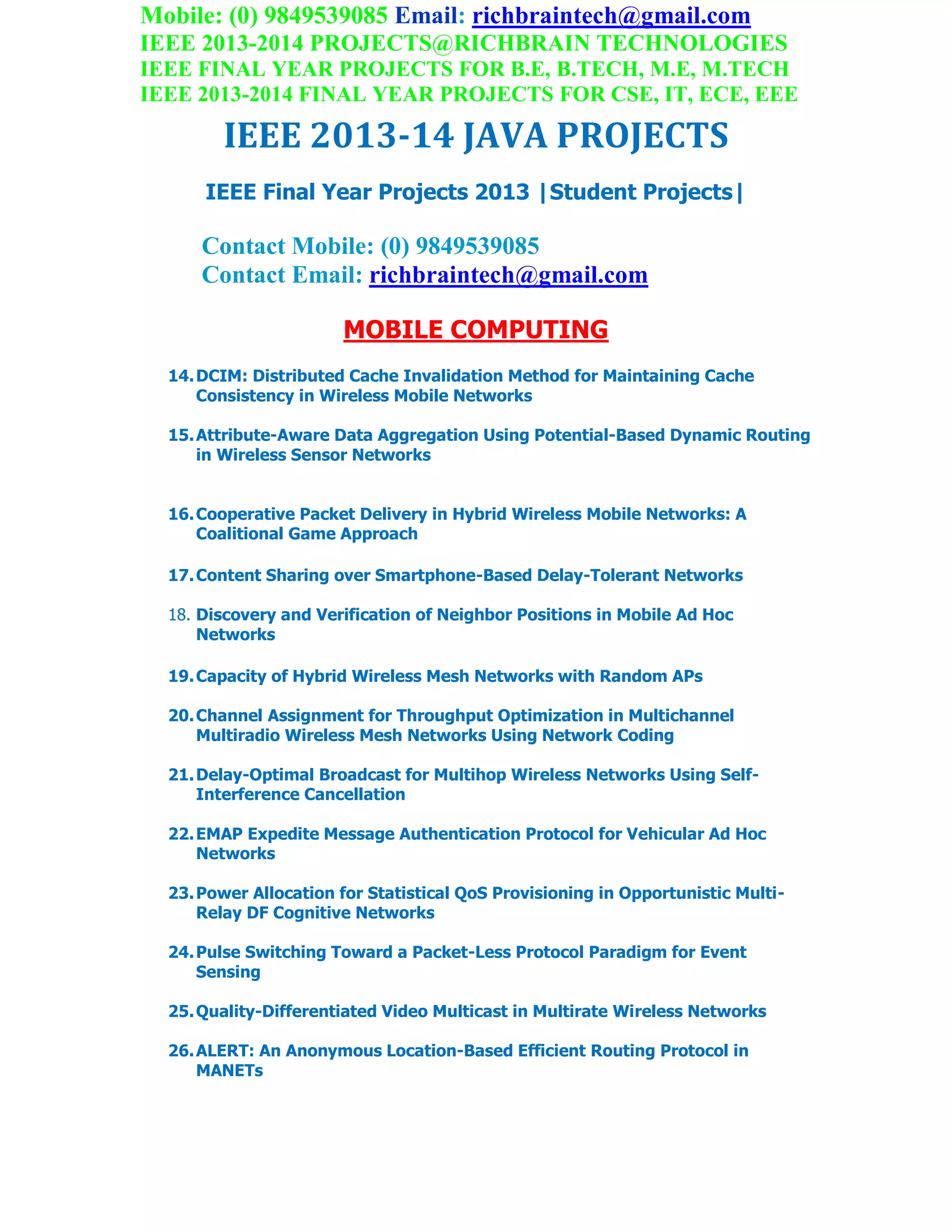 Mobile: (0) 9849539085 Email: richbraintech@gmail.com
IEEE 2013-2014 PROJECTS@RICHBRAIN TECHNOLOGIES
IEEE FINAL YEAR PROJECTS FOR B.E, B.TECH, M.E, M.TECH
IEEE 2013-2014 FINAL YEAR PROJECTS FOR CSE, IT, ECE, EEE
IEEE 2013-14 JAVA PROJECTS
IEEE Final Year Projects 2013 |Student Projects|
Contact Mobile: (0) 9849539085
Contact Email: richbraintech@gmail.com
MOBILE COMPUTING
14.DCIM: Distributed Cache Invalidation Method for Maintaining Cache
Consistency in Wireless Mobile Networks
15.Attribute-Aware Data Aggregation Using Potential-Based Dynamic Routing
in Wireless Sensor Networks
16.Cooperative Packet Delivery in Hybrid Wireless Mobile Networks: A
Coalitional Game Approach
17.Content Sharing over Smartphone-Based Delay-Tolerant Networks
18. Discovery and Verification of Neighbor Positions in Mobile Ad Hoc
Networks
19.Capacity of Hybrid Wireless Mesh Networks with Random APs
20.Channel Assignment for Throughput Optimization in Multichannel
Multiradio Wireless Mesh Networks Using Network Coding
21.Delay-Optimal Broadcast for Multihop Wireless Networks Using Self-
Interference Cancellation
22.EMAP Expedite Message Authentication Protocol for Vehicular Ad Hoc
Networks
23.Power Allocation for Statistical QoS Provisioning in Opportunistic Multi-
Relay DF Cognitive Networks
24.Pulse Switching Toward a Packet-Less Protocol Paradigm for Event
Sensing
25.Quality-Differentiated Video Multicast in Multirate Wireless Networks
26.ALERT: An Anonymous Location-Based Efficient Routing Protocol in
MANETs
 