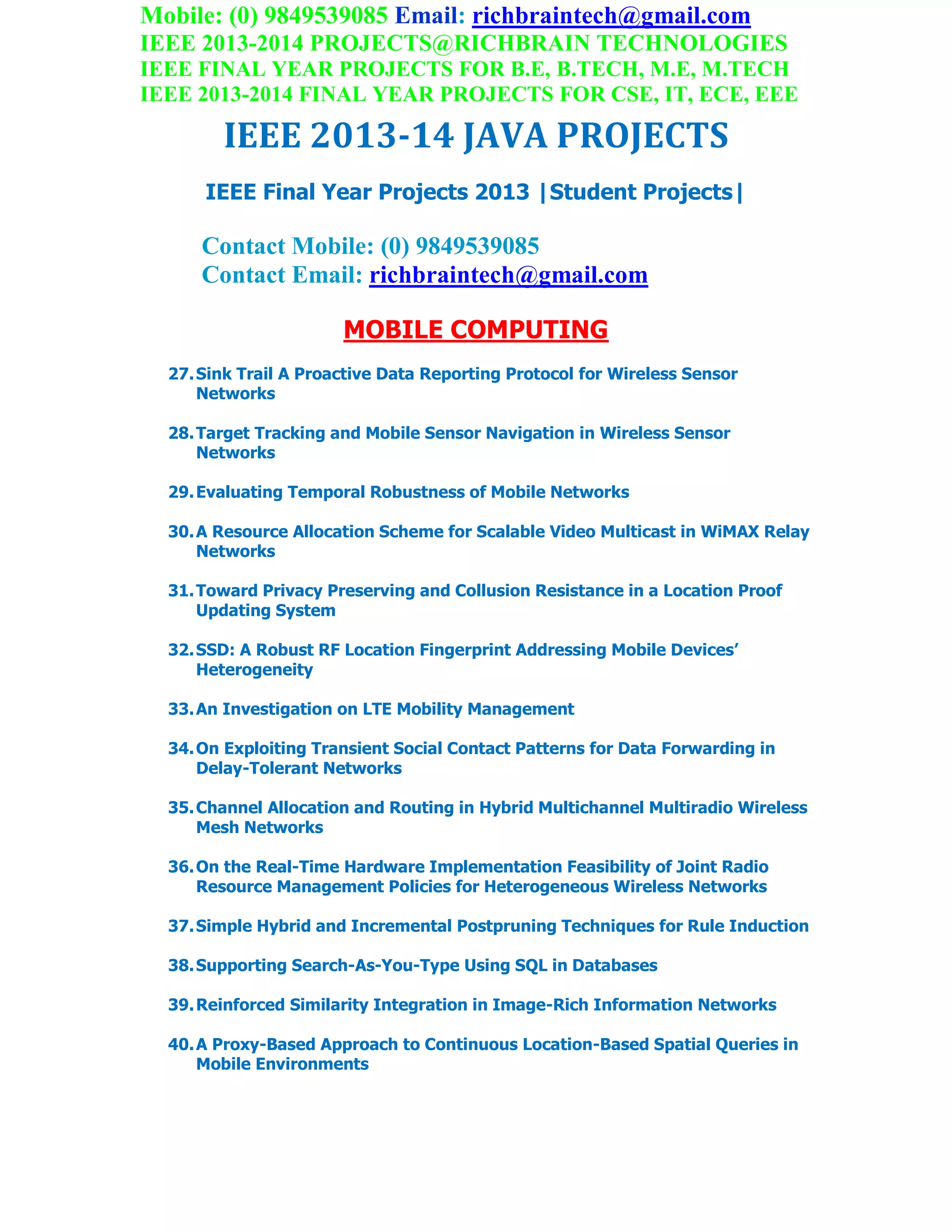 Mobile: (0) 9849539085 Email: richbraintech@gmail.com
IEEE 2013-2014 PROJECTS@RICHBRAIN TECHNOLOGIES
IEEE FINAL YEAR PROJECTS FOR B.E, B.TECH, M.E, M.TECH
IEEE 2013-2014 FINAL YEAR PROJECTS FOR CSE, IT, ECE, EEE
IEEE 2013-14 JAVA PROJECTS
IEEE Final Year Projects 2013 |Student Projects|
Contact Mobile: (0) 9849539085
Contact Email: richbraintech@gmail.com
MOBILE COMPUTING
27.Sink Trail A Proactive Data Reporting Protocol for Wireless Sensor
Networks
28.Target Tracking and Mobile Sensor Navigation in Wireless Sensor
Networks
29.Evaluating Temporal Robustness of Mobile Networks
30.A Resource Allocation Scheme for Scalable Video Multicast in WiMAX Relay
Networks
31.Toward Privacy Preserving and Collusion Resistance in a Location Proof
Updating System
32.SSD: A Robust RF Location Fingerprint Addressing Mobile Devices’
Heterogeneity
33.An Investigation on LTE Mobility Management
34.On Exploiting Transient Social Contact Patterns for Data Forwarding in
Delay-Tolerant Networks
35.Channel Allocation and Routing in Hybrid Multichannel Multiradio Wireless
Mesh Networks
36.On the Real-Time Hardware Implementation Feasibility of Joint Radio
Resource Management Policies for Heterogeneous Wireless Networks
37.Simple Hybrid and Incremental Postpruning Techniques for Rule Induction
38.Supporting Search-As-You-Type Using SQL in Databases
39.Reinforced Similarity Integration in Image-Rich Information Networks
40.A Proxy-Based Approach to Continuous Location-Based Spatial Queries in
Mobile Environments
 