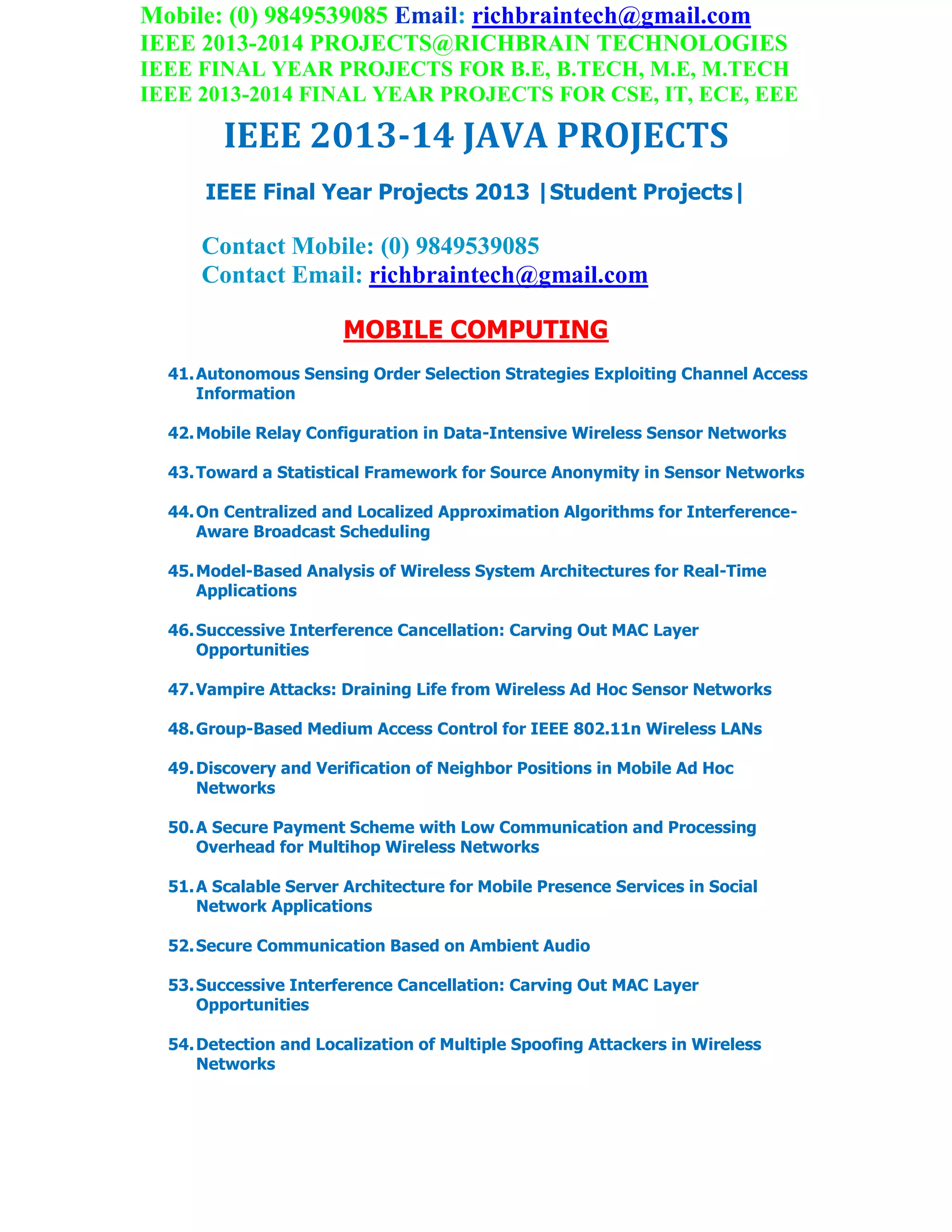 Mobile: (0) 9849539085 Email: richbraintech@gmail.com
IEEE 2013-2014 PROJECTS@RICHBRAIN TECHNOLOGIES
IEEE FINAL YEAR PROJECTS FOR B.E, B.TECH, M.E, M.TECH
IEEE 2013-2014 FINAL YEAR PROJECTS FOR CSE, IT, ECE, EEE
IEEE 2013-14 JAVA PROJECTS
IEEE Final Year Projects 2013 |Student Projects|
Contact Mobile: (0) 9849539085
Contact Email: richbraintech@gmail.com
MOBILE COMPUTING
41.Autonomous Sensing Order Selection Strategies Exploiting Channel Access
Information
42.Mobile Relay Configuration in Data-Intensive Wireless Sensor Networks
43.Toward a Statistical Framework for Source Anonymity in Sensor Networks
44.On Centralized and Localized Approximation Algorithms for Interference-
Aware Broadcast Scheduling
45.Model-Based Analysis of Wireless System Architectures for Real-Time
Applications
46.Successive Interference Cancellation: Carving Out MAC Layer
Opportunities
47.Vampire Attacks: Draining Life from Wireless Ad Hoc Sensor Networks
48.Group-Based Medium Access Control for IEEE 802.11n Wireless LANs
49.Discovery and Verification of Neighbor Positions in Mobile Ad Hoc
Networks
50.A Secure Payment Scheme with Low Communication and Processing
Overhead for Multihop Wireless Networks
51.A Scalable Server Architecture for Mobile Presence Services in Social
Network Applications
52.Secure Communication Based on Ambient Audio
53.Successive Interference Cancellation: Carving Out MAC Layer
Opportunities
54.Detection and Localization of Multiple Spoofing Attackers in Wireless
Networks
 