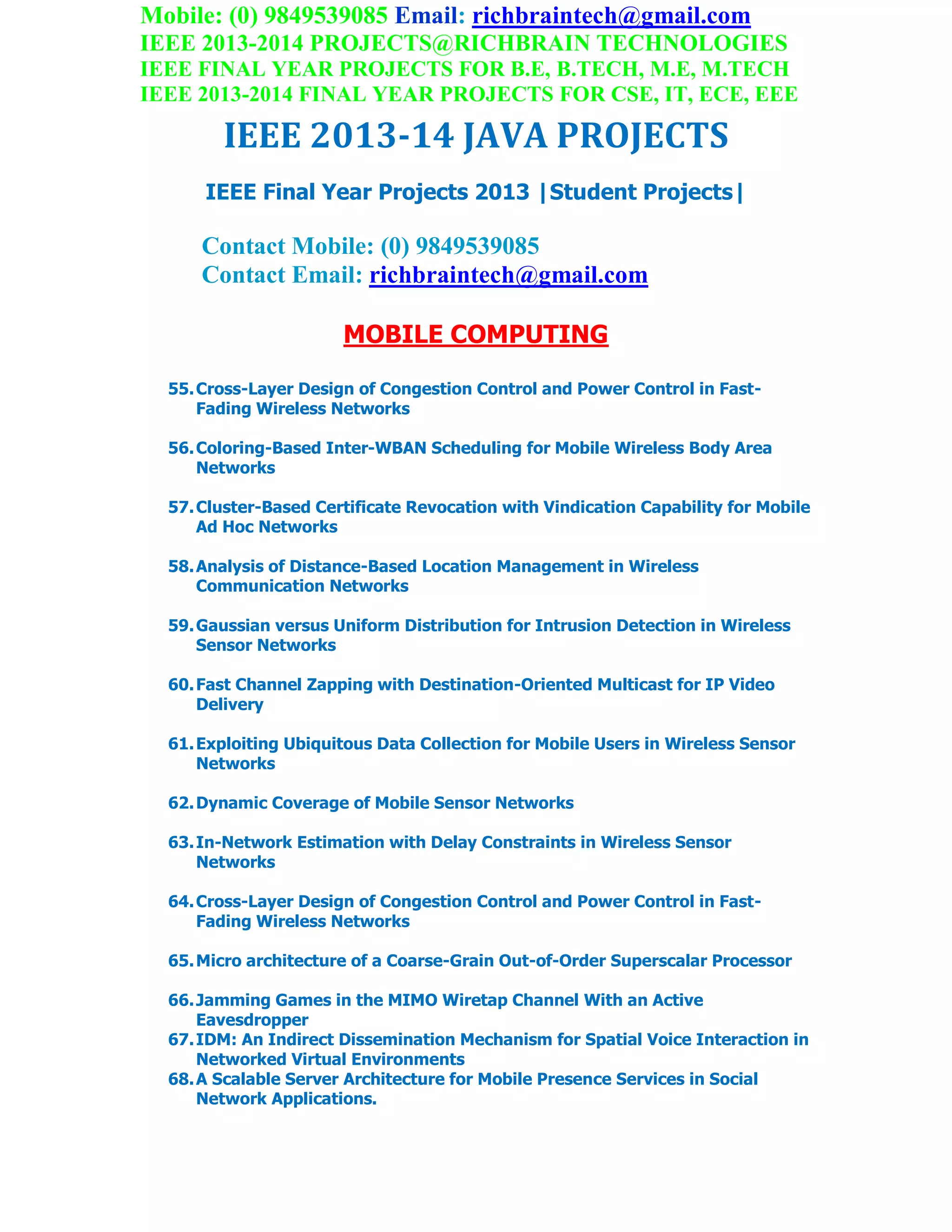 Mobile: (0) 9849539085 Email: richbraintech@gmail.com
IEEE 2013-2014 PROJECTS@RICHBRAIN TECHNOLOGIES
IEEE FINAL YEAR PROJECTS FOR B.E, B.TECH, M.E, M.TECH
IEEE 2013-2014 FINAL YEAR PROJECTS FOR CSE, IT, ECE, EEE
IEEE 2013-14 JAVA PROJECTS
IEEE Final Year Projects 2013 |Student Projects|
Contact Mobile: (0) 9849539085
Contact Email: richbraintech@gmail.com
MOBILE COMPUTING
55.Cross-Layer Design of Congestion Control and Power Control in Fast-
Fading Wireless Networks
56.Coloring-Based Inter-WBAN Scheduling for Mobile Wireless Body Area
Networks
57.Cluster-Based Certificate Revocation with Vindication Capability for Mobile
Ad Hoc Networks
58.Analysis of Distance-Based Location Management in Wireless
Communication Networks
59.Gaussian versus Uniform Distribution for Intrusion Detection in Wireless
Sensor Networks
60.Fast Channel Zapping with Destination-Oriented Multicast for IP Video
Delivery
61.Exploiting Ubiquitous Data Collection for Mobile Users in Wireless Sensor
Networks
62.Dynamic Coverage of Mobile Sensor Networks
63.In-Network Estimation with Delay Constraints in Wireless Sensor
Networks
64.Cross-Layer Design of Congestion Control and Power Control in Fast-
Fading Wireless Networks
65.Micro architecture of a Coarse-Grain Out-of-Order Superscalar Processor
66.Jamming Games in the MIMO Wiretap Channel With an Active
Eavesdropper
67.IDM: An Indirect Dissemination Mechanism for Spatial Voice Interaction in
Networked Virtual Environments
68.A Scalable Server Architecture for Mobile Presence Services in Social
Network Applications.
 