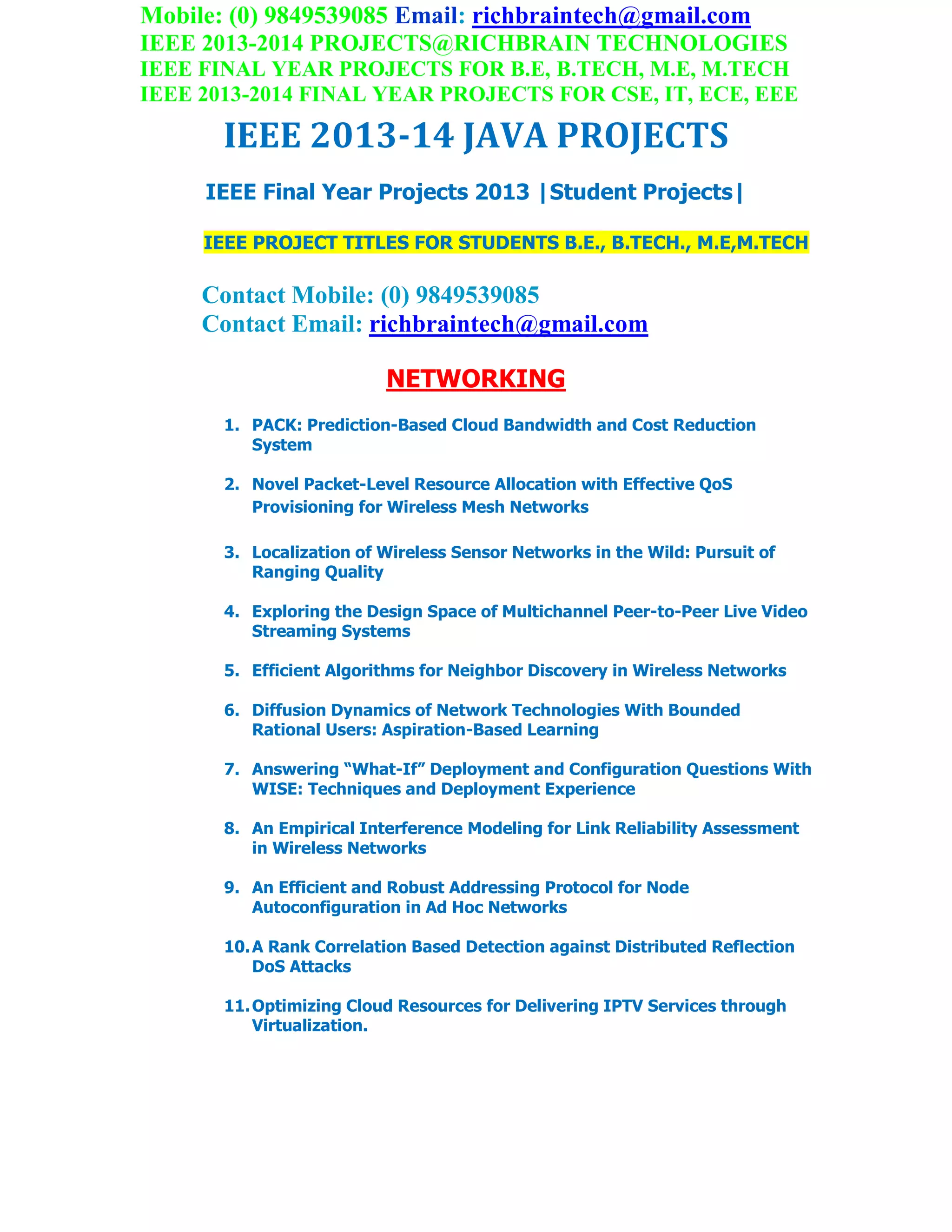 Mobile: (0) 9849539085 Email: richbraintech@gmail.com
IEEE 2013-2014 PROJECTS@RICHBRAIN TECHNOLOGIES
IEEE FINAL YEAR PROJECTS FOR B.E, B.TECH, M.E, M.TECH
IEEE 2013-2014 FINAL YEAR PROJECTS FOR CSE, IT, ECE, EEE
IEEE 2013-14 JAVA PROJECTS
IEEE Final Year Projects 2013 |Student Projects|
IEEE PROJECT TITLES FOR STUDENTS B.E., B.TECH., M.E,M.TECH
Contact Mobile: (0) 9849539085
Contact Email: richbraintech@gmail.com
NETWORKING
1. PACK: Prediction-Based Cloud Bandwidth and Cost Reduction
System
2. Novel Packet-Level Resource Allocation with Effective QoS
Provisioning for Wireless Mesh Networks
3. Localization of Wireless Sensor Networks in the Wild: Pursuit of
Ranging Quality
4. Exploring the Design Space of Multichannel Peer-to-Peer Live Video
Streaming Systems
5. Efficient Algorithms for Neighbor Discovery in Wireless Networks
6. Diffusion Dynamics of Network Technologies With Bounded
Rational Users: Aspiration-Based Learning
7. Answering “What-If” Deployment and Configuration Questions With
WISE: Techniques and Deployment Experience
8. An Empirical Interference Modeling for Link Reliability Assessment
in Wireless Networks
9. An Efficient and Robust Addressing Protocol for Node
Autoconfiguration in Ad Hoc Networks
10.A Rank Correlation Based Detection against Distributed Reflection
DoS Attacks
11.Optimizing Cloud Resources for Delivering IPTV Services through
Virtualization.
 