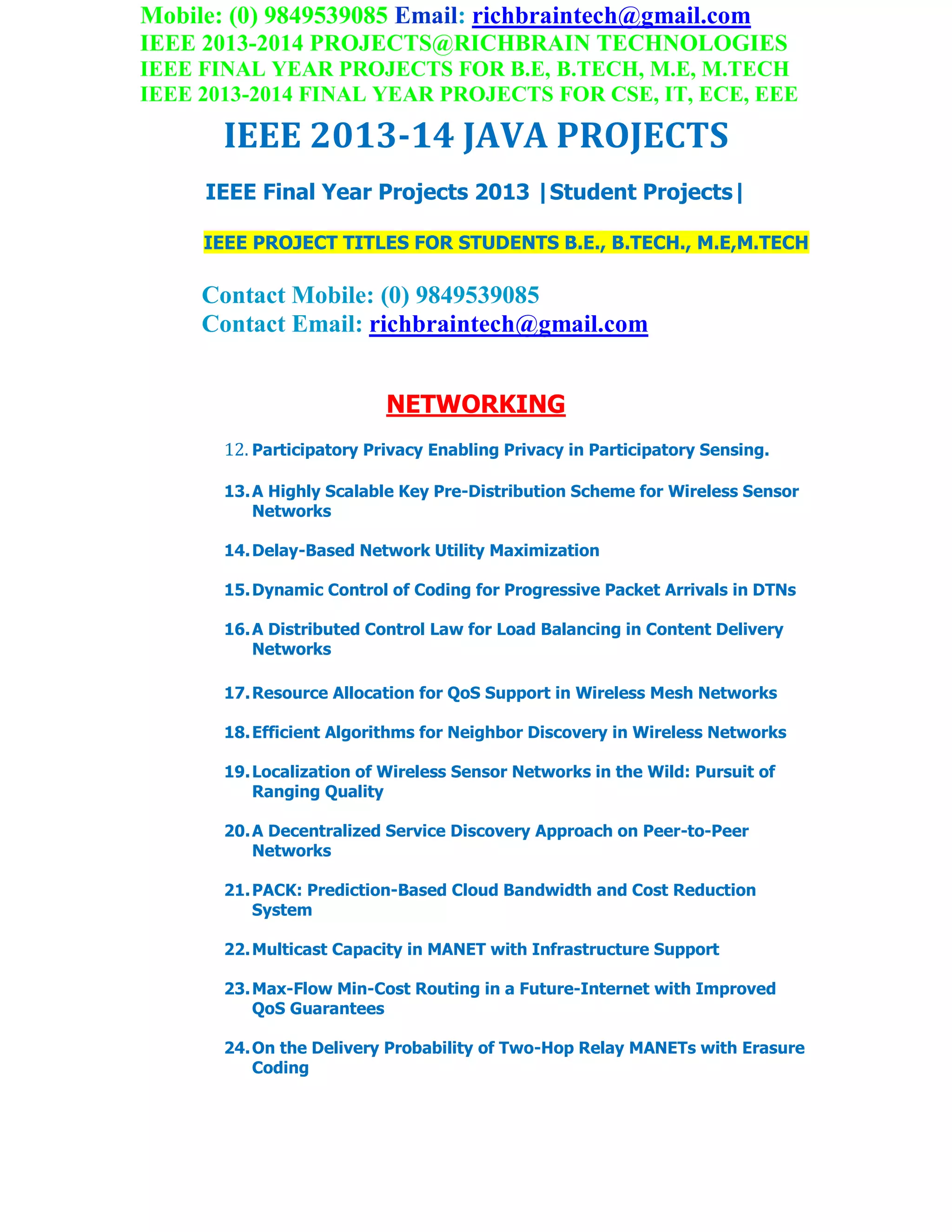 Mobile: (0) 9849539085 Email: richbraintech@gmail.com
IEEE 2013-2014 PROJECTS@RICHBRAIN TECHNOLOGIES
IEEE FINAL YEAR PROJECTS FOR B.E, B.TECH, M.E, M.TECH
IEEE 2013-2014 FINAL YEAR PROJECTS FOR CSE, IT, ECE, EEE
IEEE 2013-14 JAVA PROJECTS
IEEE Final Year Projects 2013 |Student Projects|
IEEE PROJECT TITLES FOR STUDENTS B.E., B.TECH., M.E,M.TECH
Contact Mobile: (0) 9849539085
Contact Email: richbraintech@gmail.com
NETWORKING
12. Participatory Privacy Enabling Privacy in Participatory Sensing.
13.A Highly Scalable Key Pre-Distribution Scheme for Wireless Sensor
Networks
14.Delay-Based Network Utility Maximization
15.Dynamic Control of Coding for Progressive Packet Arrivals in DTNs
16.A Distributed Control Law for Load Balancing in Content Delivery
Networks
17.Resource Allocation for QoS Support in Wireless Mesh Networks
18.Efficient Algorithms for Neighbor Discovery in Wireless Networks
19.Localization of Wireless Sensor Networks in the Wild: Pursuit of
Ranging Quality
20.A Decentralized Service Discovery Approach on Peer-to-Peer
Networks
21.PACK: Prediction-Based Cloud Bandwidth and Cost Reduction
System
22.Multicast Capacity in MANET with Infrastructure Support
23.Max-Flow Min-Cost Routing in a Future-Internet with Improved
QoS Guarantees
24.On the Delivery Probability of Two-Hop Relay MANETs with Erasure
Coding
 