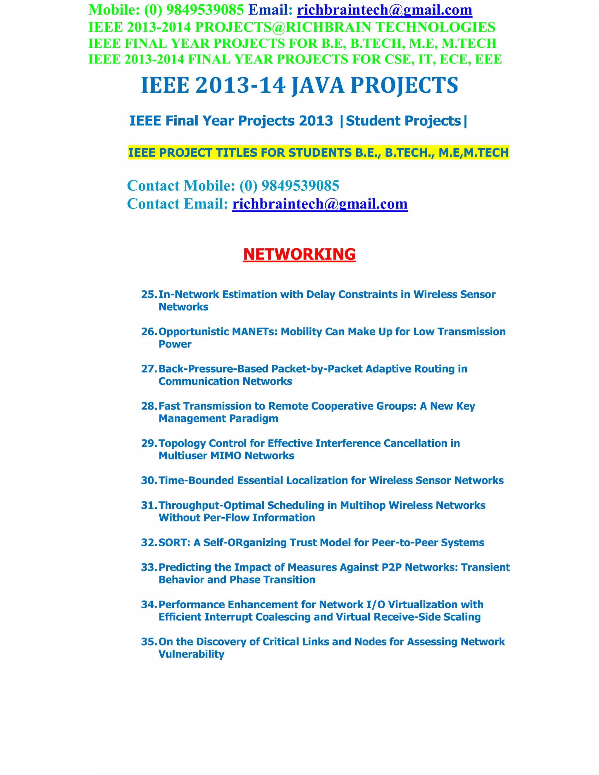 Mobile: (0) 9849539085 Email: richbraintech@gmail.com
IEEE 2013-2014 PROJECTS@RICHBRAIN TECHNOLOGIES
IEEE FINAL YEAR PROJECTS FOR B.E, B.TECH, M.E, M.TECH
IEEE 2013-2014 FINAL YEAR PROJECTS FOR CSE, IT, ECE, EEE
IEEE 2013-14 JAVA PROJECTS
IEEE Final Year Projects 2013 |Student Projects|
IEEE PROJECT TITLES FOR STUDENTS B.E., B.TECH., M.E,M.TECH
Contact Mobile: (0) 9849539085
Contact Email: richbraintech@gmail.com
NETWORKING
25.In-Network Estimation with Delay Constraints in Wireless Sensor
Networks
26.Opportunistic MANETs: Mobility Can Make Up for Low Transmission
Power
27.Back-Pressure-Based Packet-by-Packet Adaptive Routing in
Communication Networks
28.Fast Transmission to Remote Cooperative Groups: A New Key
Management Paradigm
29.Topology Control for Effective Interference Cancellation in
Multiuser MIMO Networks
30.Time-Bounded Essential Localization for Wireless Sensor Networks
31.Throughput-Optimal Scheduling in Multihop Wireless Networks
Without Per-Flow Information
32.SORT: A Self-ORganizing Trust Model for Peer-to-Peer Systems
33.Predicting the Impact of Measures Against P2P Networks: Transient
Behavior and Phase Transition
34.Performance Enhancement for Network I/O Virtualization with
Efficient Interrupt Coalescing and Virtual Receive-Side Scaling
35.On the Discovery of Critical Links and Nodes for Assessing Network
Vulnerability
 