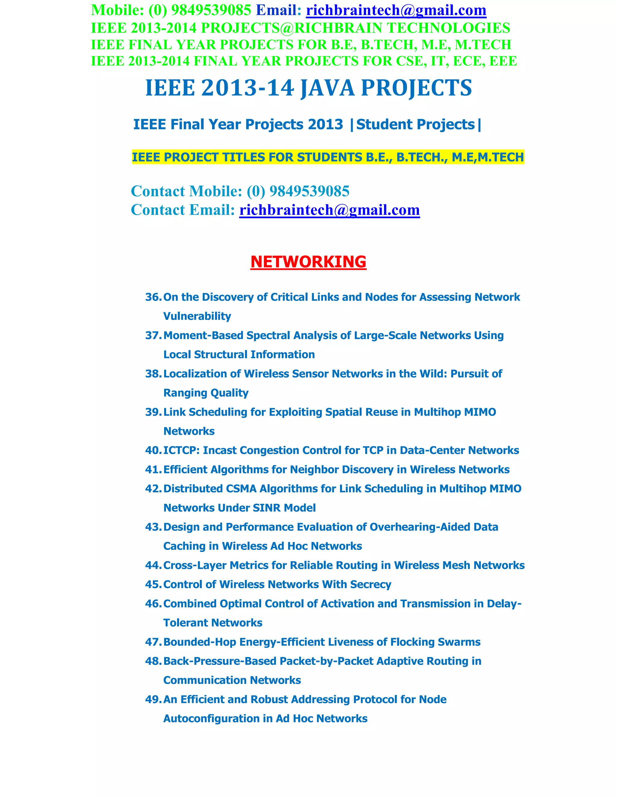 Mobile: (0) 9849539085 Email: richbraintech@gmail.com
IEEE 2013-2014 PROJECTS@RICHBRAIN TECHNOLOGIES
IEEE FINAL YEAR PROJECTS FOR B.E, B.TECH, M.E, M.TECH
IEEE 2013-2014 FINAL YEAR PROJECTS FOR CSE, IT, ECE, EEE
IEEE 2013-14 JAVA PROJECTS
IEEE Final Year Projects 2013 |Student Projects|
IEEE PROJECT TITLES FOR STUDENTS B.E., B.TECH., M.E,M.TECH
Contact Mobile: (0) 9849539085
Contact Email: richbraintech@gmail.com
NETWORKING
36.On the Discovery of Critical Links and Nodes for Assessing Network
Vulnerability
37.Moment-Based Spectral Analysis of Large-Scale Networks Using
Local Structural Information
38.Localization of Wireless Sensor Networks in the Wild: Pursuit of
Ranging Quality
39.Link Scheduling for Exploiting Spatial Reuse in Multihop MIMO
Networks
40.ICTCP: Incast Congestion Control for TCP in Data-Center Networks
41.Efficient Algorithms for Neighbor Discovery in Wireless Networks
42.Distributed CSMA Algorithms for Link Scheduling in Multihop MIMO
Networks Under SINR Model
43.Design and Performance Evaluation of Overhearing-Aided Data
Caching in Wireless Ad Hoc Networks
44.Cross-Layer Metrics for Reliable Routing in Wireless Mesh Networks
45.Control of Wireless Networks With Secrecy
46.Combined Optimal Control of Activation and Transmission in Delay-
Tolerant Networks
47.Bounded-Hop Energy-Efficient Liveness of Flocking Swarms
48.Back-Pressure-Based Packet-by-Packet Adaptive Routing in
Communication Networks
49.An Efficient and Robust Addressing Protocol for Node
Autoconfiguration in Ad Hoc Networks
 