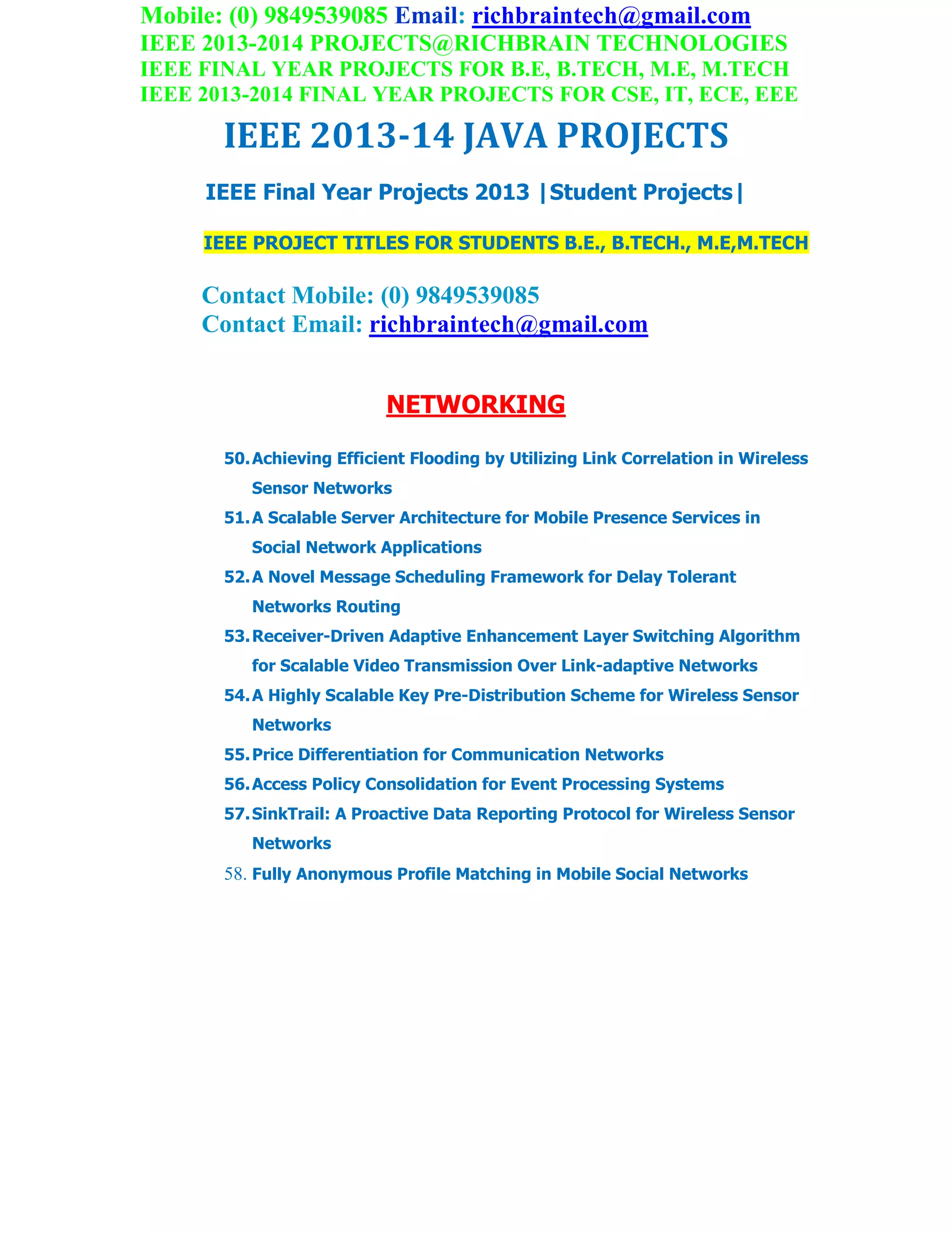 Mobile: (0) 9849539085 Email: richbraintech@gmail.com
IEEE 2013-2014 PROJECTS@RICHBRAIN TECHNOLOGIES
IEEE FINAL YEAR PROJECTS FOR B.E, B.TECH, M.E, M.TECH
IEEE 2013-2014 FINAL YEAR PROJECTS FOR CSE, IT, ECE, EEE
IEEE 2013-14 JAVA PROJECTS
IEEE Final Year Projects 2013 |Student Projects|
IEEE PROJECT TITLES FOR STUDENTS B.E., B.TECH., M.E,M.TECH
Contact Mobile: (0) 9849539085
Contact Email: richbraintech@gmail.com
NETWORKING
50.Achieving Efficient Flooding by Utilizing Link Correlation in Wireless
Sensor Networks
51.A Scalable Server Architecture for Mobile Presence Services in
Social Network Applications
52.A Novel Message Scheduling Framework for Delay Tolerant
Networks Routing
53.Receiver-Driven Adaptive Enhancement Layer Switching Algorithm
for Scalable Video Transmission Over Link-adaptive Networks
54.A Highly Scalable Key Pre-Distribution Scheme for Wireless Sensor
Networks
55.Price Differentiation for Communication Networks
56.Access Policy Consolidation for Event Processing Systems
57.SinkTrail: A Proactive Data Reporting Protocol for Wireless Sensor
Networks
58. Fully Anonymous Profile Matching in Mobile Social Networks
 