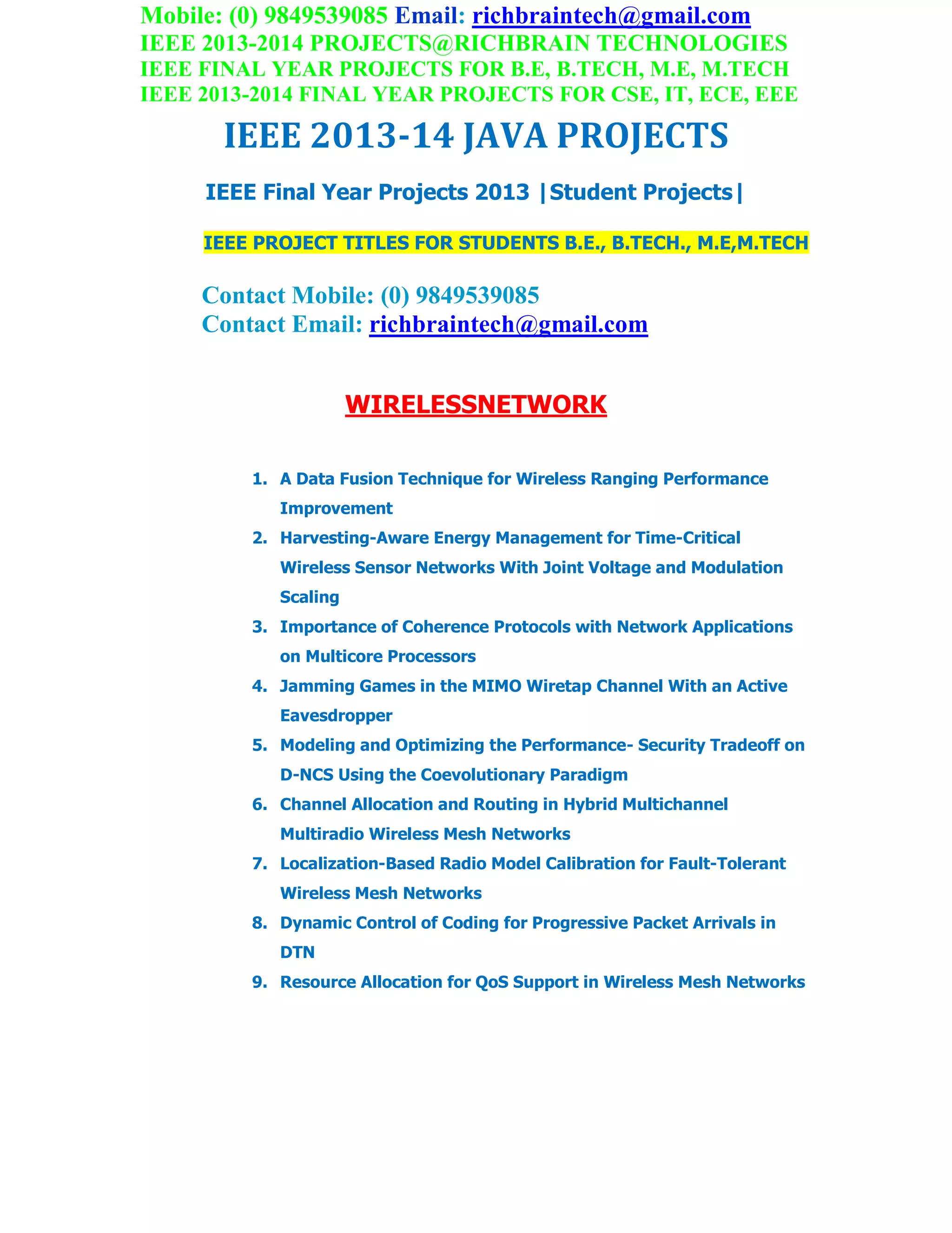 Mobile: (0) 9849539085 Email: richbraintech@gmail.com
IEEE 2013-2014 PROJECTS@RICHBRAIN TECHNOLOGIES
IEEE FINAL YEAR PROJECTS FOR B.E, B.TECH, M.E, M.TECH
IEEE 2013-2014 FINAL YEAR PROJECTS FOR CSE, IT, ECE, EEE
IEEE 2013-14 JAVA PROJECTS
IEEE Final Year Projects 2013 |Student Projects|
IEEE PROJECT TITLES FOR STUDENTS B.E., B.TECH., M.E,M.TECH
Contact Mobile: (0) 9849539085
Contact Email: richbraintech@gmail.com
WIRELESSNETWORK
1. A Data Fusion Technique for Wireless Ranging Performance
Improvement
2. Harvesting-Aware Energy Management for Time-Critical
Wireless Sensor Networks With Joint Voltage and Modulation
Scaling
3. Importance of Coherence Protocols with Network Applications
on Multicore Processors
4. Jamming Games in the MIMO Wiretap Channel With an Active
Eavesdropper
5. Modeling and Optimizing the Performance- Security Tradeoff on
D-NCS Using the Coevolutionary Paradigm
6. Channel Allocation and Routing in Hybrid Multichannel
Multiradio Wireless Mesh Networks
7. Localization-Based Radio Model Calibration for Fault-Tolerant
Wireless Mesh Networks
8. Dynamic Control of Coding for Progressive Packet Arrivals in
DTN
9. Resource Allocation for QoS Support in Wireless Mesh Networks
 