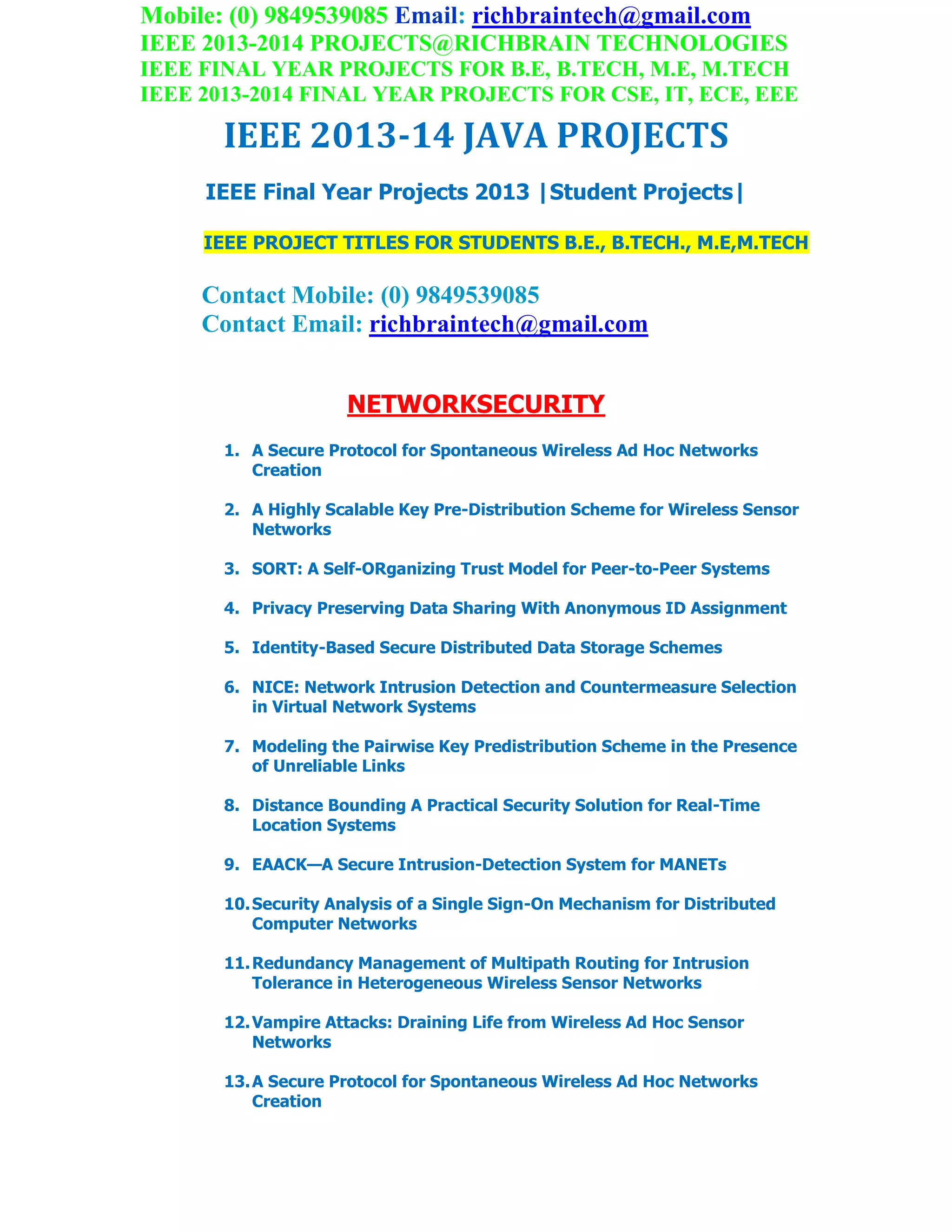 Mobile: (0) 9849539085 Email: richbraintech@gmail.com
IEEE 2013-2014 PROJECTS@RICHBRAIN TECHNOLOGIES
IEEE FINAL YEAR PROJECTS FOR B.E, B.TECH, M.E, M.TECH
IEEE 2013-2014 FINAL YEAR PROJECTS FOR CSE, IT, ECE, EEE
IEEE 2013-14 JAVA PROJECTS
IEEE Final Year Projects 2013 |Student Projects|
IEEE PROJECT TITLES FOR STUDENTS B.E., B.TECH., M.E,M.TECH
Contact Mobile: (0) 9849539085
Contact Email: richbraintech@gmail.com
NETWORKSECURITY
1. A Secure Protocol for Spontaneous Wireless Ad Hoc Networks
Creation
2. A Highly Scalable Key Pre-Distribution Scheme for Wireless Sensor
Networks
3. SORT: A Self-ORganizing Trust Model for Peer-to-Peer Systems
4. Privacy Preserving Data Sharing With Anonymous ID Assignment
5. Identity-Based Secure Distributed Data Storage Schemes
6. NICE: Network Intrusion Detection and Countermeasure Selection
in Virtual Network Systems
7. Modeling the Pairwise Key Predistribution Scheme in the Presence
of Unreliable Links
8. Distance Bounding A Practical Security Solution for Real-Time
Location Systems
9. EAACK—A Secure Intrusion-Detection System for MANETs
10.Security Analysis of a Single Sign-On Mechanism for Distributed
Computer Networks
11.Redundancy Management of Multipath Routing for Intrusion
Tolerance in Heterogeneous Wireless Sensor Networks
12.Vampire Attacks: Draining Life from Wireless Ad Hoc Sensor
Networks
13.A Secure Protocol for Spontaneous Wireless Ad Hoc Networks
Creation
 