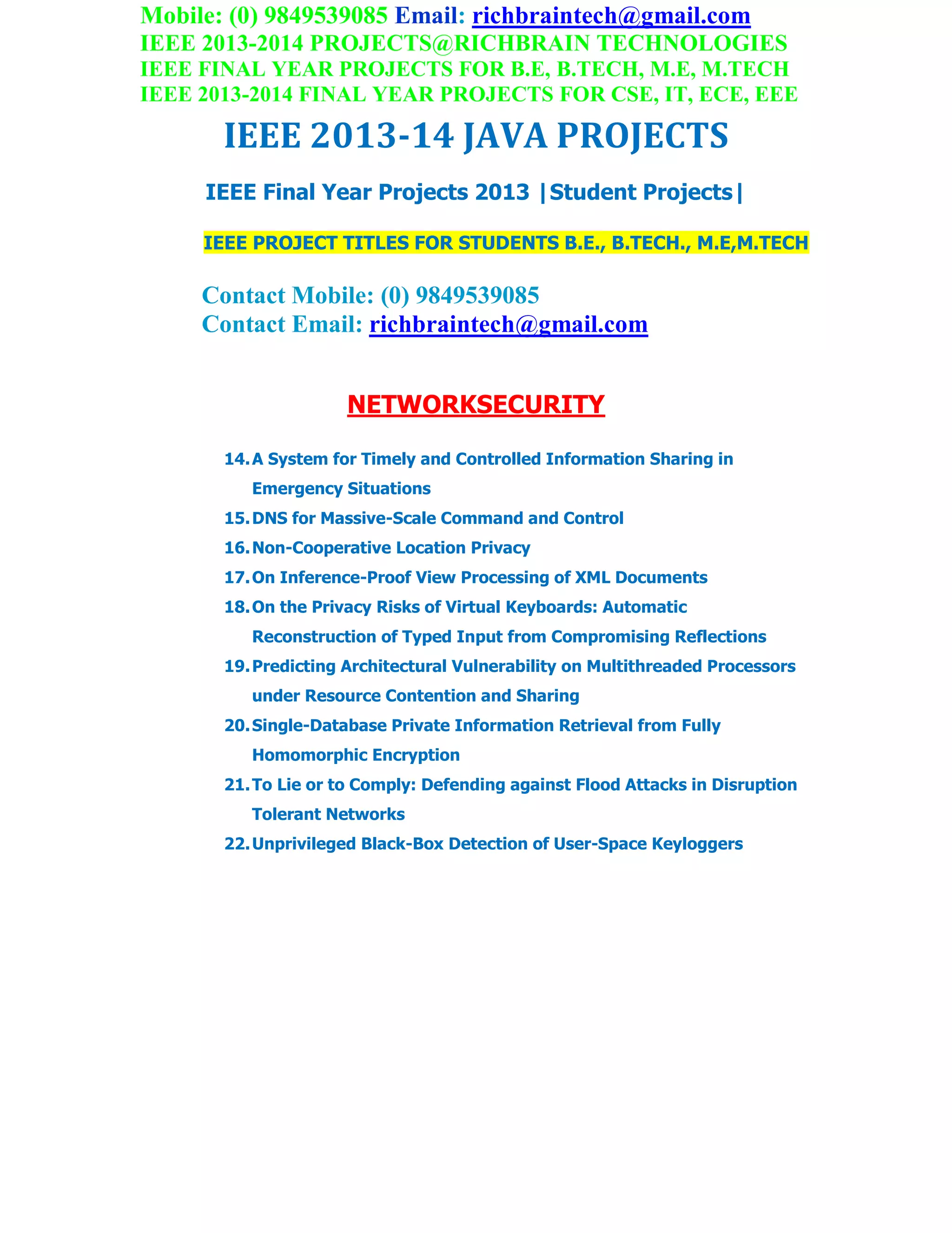 Mobile: (0) 9849539085 Email: richbraintech@gmail.com
IEEE 2013-2014 PROJECTS@RICHBRAIN TECHNOLOGIES
IEEE FINAL YEAR PROJECTS FOR B.E, B.TECH, M.E, M.TECH
IEEE 2013-2014 FINAL YEAR PROJECTS FOR CSE, IT, ECE, EEE
IEEE 2013-14 JAVA PROJECTS
IEEE Final Year Projects 2013 |Student Projects|
IEEE PROJECT TITLES FOR STUDENTS B.E., B.TECH., M.E,M.TECH
Contact Mobile: (0) 9849539085
Contact Email: richbraintech@gmail.com
NETWORKSECURITY
14.A System for Timely and Controlled Information Sharing in
Emergency Situations
15.DNS for Massive-Scale Command and Control
16.Non-Cooperative Location Privacy
17.On Inference-Proof View Processing of XML Documents
18.On the Privacy Risks of Virtual Keyboards: Automatic
Reconstruction of Typed Input from Compromising Reflections
19.Predicting Architectural Vulnerability on Multithreaded Processors
under Resource Contention and Sharing
20.Single-Database Private Information Retrieval from Fully
Homomorphic Encryption
21.To Lie or to Comply: Defending against Flood Attacks in Disruption
Tolerant Networks
22.Unprivileged Black-Box Detection of User-Space Keyloggers
 