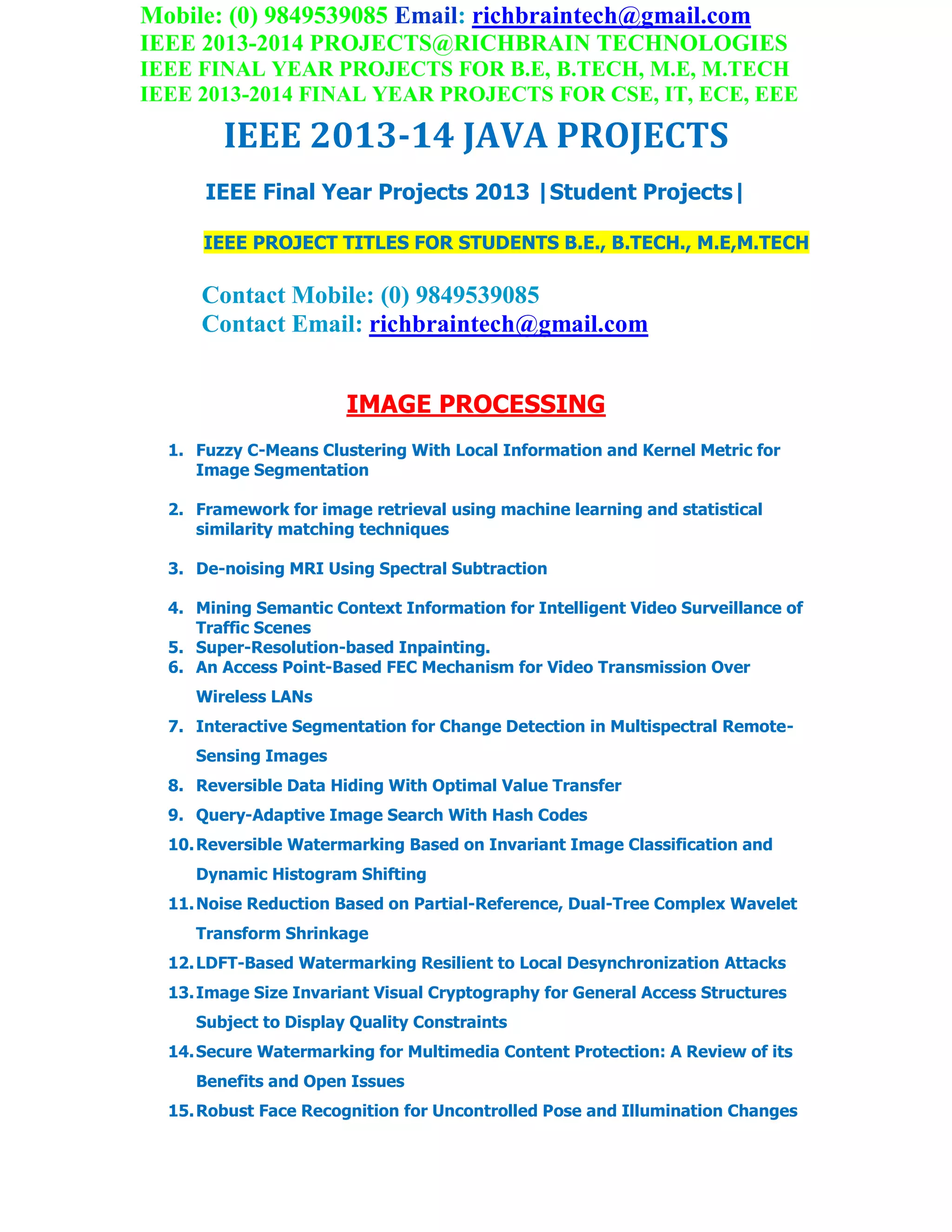 Mobile: (0) 9849539085 Email: richbraintech@gmail.com
IEEE 2013-2014 PROJECTS@RICHBRAIN TECHNOLOGIES
IEEE FINAL YEAR PROJECTS FOR B.E, B.TECH, M.E, M.TECH
IEEE 2013-2014 FINAL YEAR PROJECTS FOR CSE, IT, ECE, EEE
IEEE 2013-14 JAVA PROJECTS
IEEE Final Year Projects 2013 |Student Projects|
IEEE PROJECT TITLES FOR STUDENTS B.E., B.TECH., M.E,M.TECH
Contact Mobile: (0) 9849539085
Contact Email: richbraintech@gmail.com
IMAGE PROCESSING
1. Fuzzy C-Means Clustering With Local Information and Kernel Metric for
Image Segmentation
2. Framework for image retrieval using machine learning and statistical
similarity matching techniques
3. De-noising MRI Using Spectral Subtraction
4. Mining Semantic Context Information for Intelligent Video Surveillance of
Traffic Scenes
5. Super-Resolution-based Inpainting.
6. An Access Point-Based FEC Mechanism for Video Transmission Over
Wireless LANs
7. Interactive Segmentation for Change Detection in Multispectral Remote-
Sensing Images
8. Reversible Data Hiding With Optimal Value Transfer
9. Query-Adaptive Image Search With Hash Codes
10.Reversible Watermarking Based on Invariant Image Classification and
Dynamic Histogram Shifting
11.Noise Reduction Based on Partial-Reference, Dual-Tree Complex Wavelet
Transform Shrinkage
12.LDFT-Based Watermarking Resilient to Local Desynchronization Attacks
13.Image Size Invariant Visual Cryptography for General Access Structures
Subject to Display Quality Constraints
14.Secure Watermarking for Multimedia Content Protection: A Review of its
Benefits and Open Issues
15.Robust Face Recognition for Uncontrolled Pose and Illumination Changes
 