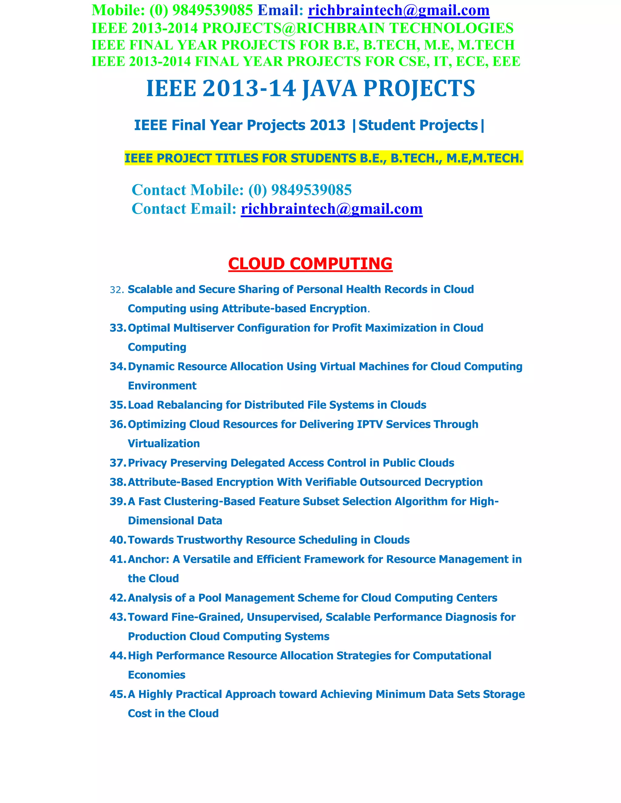 Mobile: (0) 9849539085 Email: richbraintech@gmail.com
IEEE 2013-2014 PROJECTS@RICHBRAIN TECHNOLOGIES
IEEE FINAL YEAR PROJECTS FOR B.E, B.TECH, M.E, M.TECH
IEEE 2013-2014 FINAL YEAR PROJECTS FOR CSE, IT, ECE, EEE
IEEE 2013-14 JAVA PROJECTS
IEEE Final Year Projects 2013 |Student Projects|
IEEE PROJECT TITLES FOR STUDENTS B.E., B.TECH., M.E,M.TECH.
Contact Mobile: (0) 9849539085
Contact Email: richbraintech@gmail.com
CLOUD COMPUTING
32. Scalable and Secure Sharing of Personal Health Records in Cloud
Computing using Attribute-based Encryption.
33.Optimal Multiserver Configuration for Profit Maximization in Cloud
Computing
34.Dynamic Resource Allocation Using Virtual Machines for Cloud Computing
Environment
35.Load Rebalancing for Distributed File Systems in Clouds
36.Optimizing Cloud Resources for Delivering IPTV Services Through
Virtualization
37.Privacy Preserving Delegated Access Control in Public Clouds
38.Attribute-Based Encryption With Verifiable Outsourced Decryption
39.A Fast Clustering-Based Feature Subset Selection Algorithm for High-
Dimensional Data
40.Towards Trustworthy Resource Scheduling in Clouds
41.Anchor: A Versatile and Efficient Framework for Resource Management in
the Cloud
42.Analysis of a Pool Management Scheme for Cloud Computing Centers
43.Toward Fine-Grained, Unsupervised, Scalable Performance Diagnosis for
Production Cloud Computing Systems
44.High Performance Resource Allocation Strategies for Computational
Economies
45.A Highly Practical Approach toward Achieving Minimum Data Sets Storage
Cost in the Cloud
 
