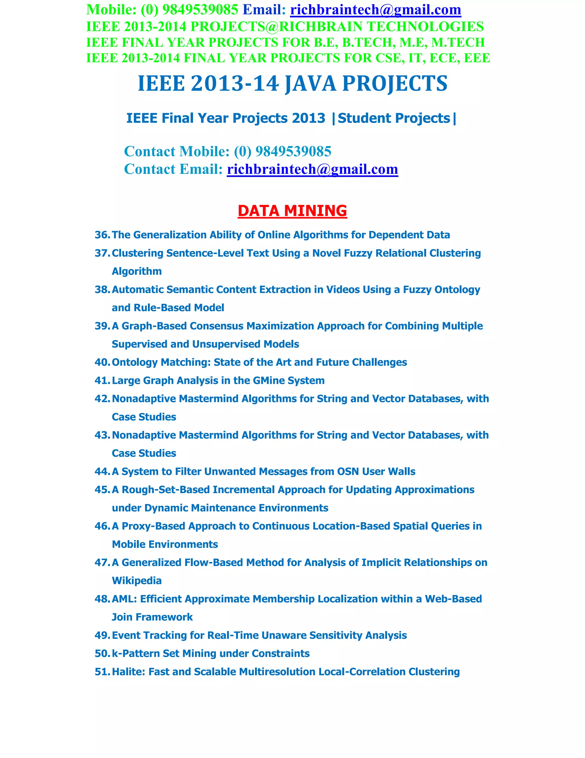 Mobile: (0) 9849539085 Email: richbraintech@gmail.com
IEEE 2013-2014 PROJECTS@RICHBRAIN TECHNOLOGIES
IEEE FINAL YEAR PROJECTS FOR B.E, B.TECH, M.E, M.TECH
IEEE 2013-2014 FINAL YEAR PROJECTS FOR CSE, IT, ECE, EEE
IEEE 2013-14 JAVA PROJECTS
IEEE Final Year Projects 2013 |Student Projects|
Contact Mobile: (0) 9849539085
Contact Email: richbraintech@gmail.com
DATA MINING
36.The Generalization Ability of Online Algorithms for Dependent Data
37.Clustering Sentence-Level Text Using a Novel Fuzzy Relational Clustering
Algorithm
38.Automatic Semantic Content Extraction in Videos Using a Fuzzy Ontology
and Rule-Based Model
39.A Graph-Based Consensus Maximization Approach for Combining Multiple
Supervised and Unsupervised Models
40.Ontology Matching: State of the Art and Future Challenges
41.Large Graph Analysis in the GMine System
42.Nonadaptive Mastermind Algorithms for String and Vector Databases, with
Case Studies
43.Nonadaptive Mastermind Algorithms for String and Vector Databases, with
Case Studies
44.A System to Filter Unwanted Messages from OSN User Walls
45.A Rough-Set-Based Incremental Approach for Updating Approximations
under Dynamic Maintenance Environments
46.A Proxy-Based Approach to Continuous Location-Based Spatial Queries in
Mobile Environments
47.A Generalized Flow-Based Method for Analysis of Implicit Relationships on
Wikipedia
48.AML: Efficient Approximate Membership Localization within a Web-Based
Join Framework
49.Event Tracking for Real-Time Unaware Sensitivity Analysis
50.k-Pattern Set Mining under Constraints
51.Halite: Fast and Scalable Multiresolution Local-Correlation Clustering
 