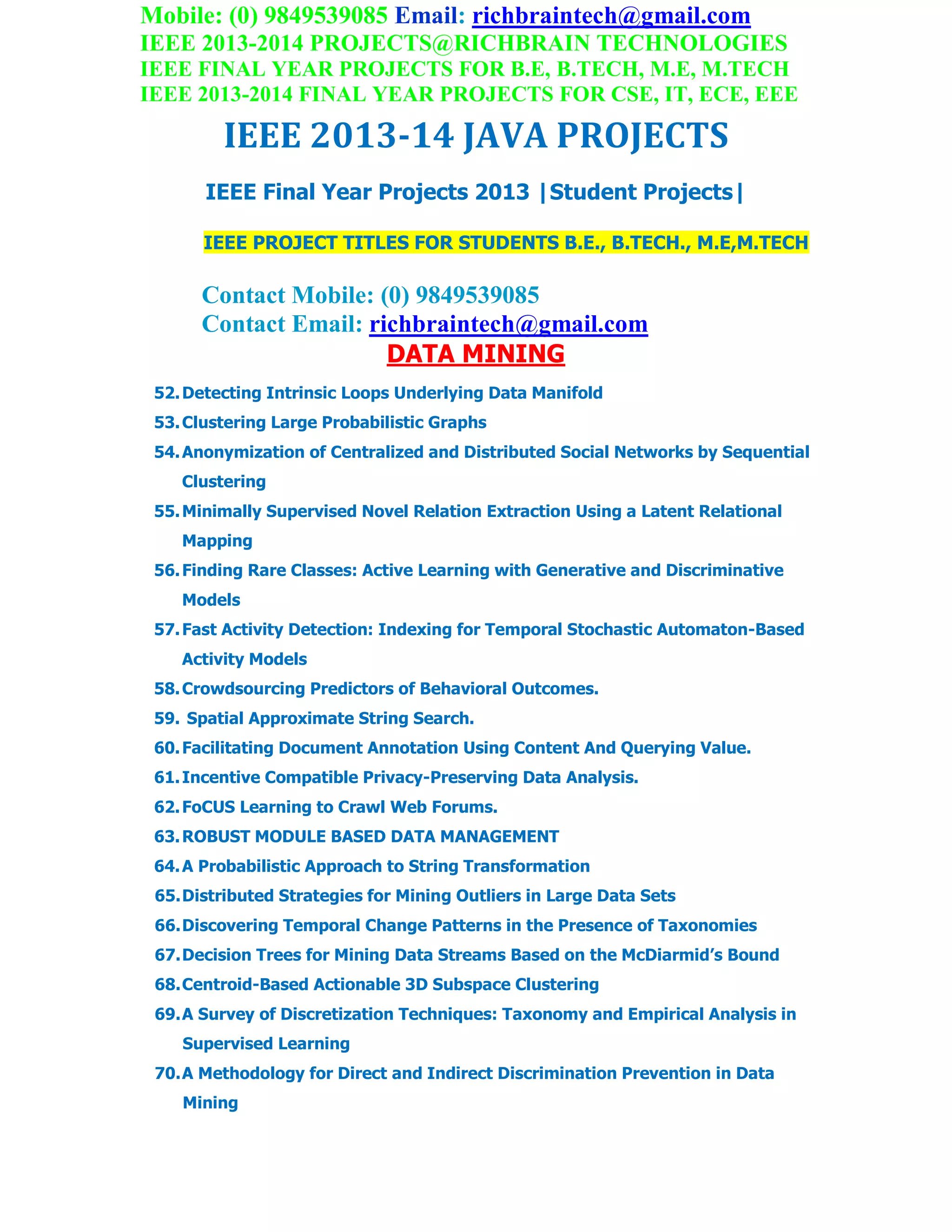 Mobile: (0) 9849539085 Email: richbraintech@gmail.com
IEEE 2013-2014 PROJECTS@RICHBRAIN TECHNOLOGIES
IEEE FINAL YEAR PROJECTS FOR B.E, B.TECH, M.E, M.TECH
IEEE 2013-2014 FINAL YEAR PROJECTS FOR CSE, IT, ECE, EEE
IEEE 2013-14 JAVA PROJECTS
IEEE Final Year Projects 2013 |Student Projects|
IEEE PROJECT TITLES FOR STUDENTS B.E., B.TECH., M.E,M.TECH
Contact Mobile: (0) 9849539085
Contact Email: richbraintech@gmail.com
DATA MINING
52.Detecting Intrinsic Loops Underlying Data Manifold
53.Clustering Large Probabilistic Graphs
54.Anonymization of Centralized and Distributed Social Networks by Sequential
Clustering
55.Minimally Supervised Novel Relation Extraction Using a Latent Relational
Mapping
56.Finding Rare Classes: Active Learning with Generative and Discriminative
Models
57.Fast Activity Detection: Indexing for Temporal Stochastic Automaton-Based
Activity Models
58.Crowdsourcing Predictors of Behavioral Outcomes.
59. Spatial Approximate String Search.
60.Facilitating Document Annotation Using Content And Querying Value.
61.Incentive Compatible Privacy-Preserving Data Analysis.
62.FoCUS Learning to Crawl Web Forums.
63.ROBUST MODULE BASED DATA MANAGEMENT
64.A Probabilistic Approach to String Transformation
65.Distributed Strategies for Mining Outliers in Large Data Sets
66.Discovering Temporal Change Patterns in the Presence of Taxonomies
67.Decision Trees for Mining Data Streams Based on the McDiarmid’s Bound
68.Centroid-Based Actionable 3D Subspace Clustering
69.A Survey of Discretization Techniques: Taxonomy and Empirical Analysis in
Supervised Learning
70.A Methodology for Direct and Indirect Discrimination Prevention in Data
Mining
 