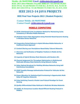 Mobile: (0) 9849539085 Email: richbraintech@gmail.com
IEEE 2013-2014 PROJECTS@RICHBRAIN TECHNOLOGIES
IEEE FINAL YEAR PROJECTS FOR B.E, B.TECH, M.E, M.TECH
IEEE 2013-2014 FINAL YEAR PROJECTS FOR CSE, IT, ECE, EEE
IEEE 2013-14 JAVA PROJECTS
IEEE Final Year Projects 2013 |Student Projects|
Contact Mobile: (0) 9849539085
Contact Email: richbraintech@gmail.com
MOBILE COMPUTING
14.DCIM: Distributed Cache Invalidation Method for Maintaining Cache
Consistency in Wireless Mobile Networks
15.Attribute-Aware Data Aggregation Using Potential-Based Dynamic Routing
in Wireless Sensor Networks
16.Cooperative Packet Delivery in Hybrid Wireless Mobile Networks: A
Coalitional Game Approach
17.Content Sharing over Smartphone-Based Delay-Tolerant Networks
18. Discovery and Verification of Neighbor Positions in Mobile Ad Hoc
Networks
19.Capacity of Hybrid Wireless Mesh Networks with Random APs
20.Channel Assignment for Throughput Optimization in Multichannel
Multiradio Wireless Mesh Networks Using Network Coding
21.Delay-Optimal Broadcast for Multihop Wireless Networks Using Self-
Interference Cancellation
22.EMAP Expedite Message Authentication Protocol for Vehicular Ad Hoc
Networks
23.Power Allocation for Statistical QoS Provisioning in Opportunistic Multi-
Relay DF Cognitive Networks
24.Pulse Switching Toward a Packet-Less Protocol Paradigm for Event
Sensing
25.Quality-Differentiated Video Multicast in Multirate Wireless Networks
26.ALERT: An Anonymous Location-Based Efficient Routing Protocol in
MANETs
 