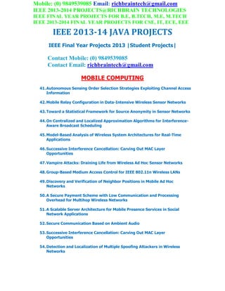 Mobile: (0) 9849539085 Email: richbraintech@gmail.com
IEEE 2013-2014 PROJECTS@RICHBRAIN TECHNOLOGIES
IEEE FINAL YEAR PROJECTS FOR B.E, B.TECH, M.E, M.TECH
IEEE 2013-2014 FINAL YEAR PROJECTS FOR CSE, IT, ECE, EEE
IEEE 2013-14 JAVA PROJECTS
IEEE Final Year Projects 2013 |Student Projects|
Contact Mobile: (0) 9849539085
Contact Email: richbraintech@gmail.com
MOBILE COMPUTING
41.Autonomous Sensing Order Selection Strategies Exploiting Channel Access
Information
42.Mobile Relay Configuration in Data-Intensive Wireless Sensor Networks
43.Toward a Statistical Framework for Source Anonymity in Sensor Networks
44.On Centralized and Localized Approximation Algorithms for Interference-
Aware Broadcast Scheduling
45.Model-Based Analysis of Wireless System Architectures for Real-Time
Applications
46.Successive Interference Cancellation: Carving Out MAC Layer
Opportunities
47.Vampire Attacks: Draining Life from Wireless Ad Hoc Sensor Networks
48.Group-Based Medium Access Control for IEEE 802.11n Wireless LANs
49.Discovery and Verification of Neighbor Positions in Mobile Ad Hoc
Networks
50.A Secure Payment Scheme with Low Communication and Processing
Overhead for Multihop Wireless Networks
51.A Scalable Server Architecture for Mobile Presence Services in Social
Network Applications
52.Secure Communication Based on Ambient Audio
53.Successive Interference Cancellation: Carving Out MAC Layer
Opportunities
54.Detection and Localization of Multiple Spoofing Attackers in Wireless
Networks
 