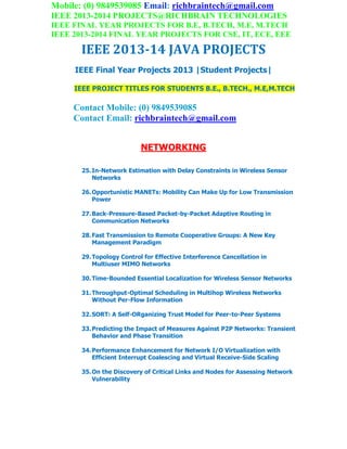 Mobile: (0) 9849539085 Email: richbraintech@gmail.com
IEEE 2013-2014 PROJECTS@RICHBRAIN TECHNOLOGIES
IEEE FINAL YEAR PROJECTS FOR B.E, B.TECH, M.E, M.TECH
IEEE 2013-2014 FINAL YEAR PROJECTS FOR CSE, IT, ECE, EEE
IEEE 2013-14 JAVA PROJECTS
IEEE Final Year Projects 2013 |Student Projects|
IEEE PROJECT TITLES FOR STUDENTS B.E., B.TECH., M.E,M.TECH
Contact Mobile: (0) 9849539085
Contact Email: richbraintech@gmail.com
NETWORKING
25.In-Network Estimation with Delay Constraints in Wireless Sensor
Networks
26.Opportunistic MANETs: Mobility Can Make Up for Low Transmission
Power
27.Back-Pressure-Based Packet-by-Packet Adaptive Routing in
Communication Networks
28.Fast Transmission to Remote Cooperative Groups: A New Key
Management Paradigm
29.Topology Control for Effective Interference Cancellation in
Multiuser MIMO Networks
30.Time-Bounded Essential Localization for Wireless Sensor Networks
31.Throughput-Optimal Scheduling in Multihop Wireless Networks
Without Per-Flow Information
32.SORT: A Self-ORganizing Trust Model for Peer-to-Peer Systems
33.Predicting the Impact of Measures Against P2P Networks: Transient
Behavior and Phase Transition
34.Performance Enhancement for Network I/O Virtualization with
Efficient Interrupt Coalescing and Virtual Receive-Side Scaling
35.On the Discovery of Critical Links and Nodes for Assessing Network
Vulnerability
 