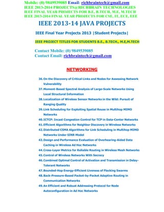 Mobile: (0) 9849539085 Email: richbraintech@gmail.com
IEEE 2013-2014 PROJECTS@RICHBRAIN TECHNOLOGIES
IEEE FINAL YEAR PROJECTS FOR B.E, B.TECH, M.E, M.TECH
IEEE 2013-2014 FINAL YEAR PROJECTS FOR CSE, IT, ECE, EEE
IEEE 2013-14 JAVA PROJECTS
IEEE Final Year Projects 2013 |Student Projects|
IEEE PROJECT TITLES FOR STUDENTS B.E., B.TECH., M.E,M.TECH
Contact Mobile: (0) 9849539085
Contact Email: richbraintech@gmail.com
NETWORKING
36.On the Discovery of Critical Links and Nodes for Assessing Network
Vulnerability
37.Moment-Based Spectral Analysis of Large-Scale Networks Using
Local Structural Information
38.Localization of Wireless Sensor Networks in the Wild: Pursuit of
Ranging Quality
39.Link Scheduling for Exploiting Spatial Reuse in Multihop MIMO
Networks
40.ICTCP: Incast Congestion Control for TCP in Data-Center Networks
41.Efficient Algorithms for Neighbor Discovery in Wireless Networks
42.Distributed CSMA Algorithms for Link Scheduling in Multihop MIMO
Networks Under SINR Model
43.Design and Performance Evaluation of Overhearing-Aided Data
Caching in Wireless Ad Hoc Networks
44.Cross-Layer Metrics for Reliable Routing in Wireless Mesh Networks
45.Control of Wireless Networks With Secrecy
46.Combined Optimal Control of Activation and Transmission in Delay-
Tolerant Networks
47.Bounded-Hop Energy-Efficient Liveness of Flocking Swarms
48.Back-Pressure-Based Packet-by-Packet Adaptive Routing in
Communication Networks
49.An Efficient and Robust Addressing Protocol for Node
Autoconfiguration in Ad Hoc Networks
 