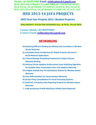 Mobile: (0) 9849539085 Email: richbraintech@gmail.com
IEEE 2013-2014 PROJECTS@RICHBRAIN TECHNOLOGIES
IEEE FINAL YEAR PROJECTS FOR B.E, B.TECH, M.E, M.TECH
IEEE 2013-2014 FINAL YEAR PROJECTS FOR CSE, IT, ECE, EEE
IEEE 2013-14 JAVA PROJECTS
IEEE Final Year Projects 2013 |Student Projects|
IEEE PROJECT TITLES FOR STUDENTS B.E., B.TECH., M.E,M.TECH
Contact Mobile: (0) 9849539085
Contact Email: richbraintech@gmail.com
NETWORKING
50.Achieving Efficient Flooding by Utilizing Link Correlation in Wireless
Sensor Networks
51.A Scalable Server Architecture for Mobile Presence Services in
Social Network Applications
52.A Novel Message Scheduling Framework for Delay Tolerant
Networks Routing
53.Receiver-Driven Adaptive Enhancement Layer Switching Algorithm
for Scalable Video Transmission Over Link-adaptive Networks
54.A Highly Scalable Key Pre-Distribution Scheme for Wireless Sensor
Networks
55.Price Differentiation for Communication Networks
56.Access Policy Consolidation for Event Processing Systems
57.SinkTrail: A Proactive Data Reporting Protocol for Wireless Sensor
Networks
58. Fully Anonymous Profile Matching in Mobile Social Networks
 