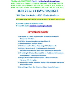 Mobile: (0) 9849539085 Email: richbraintech@gmail.com
IEEE 2013-2014 PROJECTS@RICHBRAIN TECHNOLOGIES
IEEE FINAL YEAR PROJECTS FOR B.E, B.TECH, M.E, M.TECH
IEEE 2013-2014 FINAL YEAR PROJECTS FOR CSE, IT, ECE, EEE
IEEE 2013-14 JAVA PROJECTS
IEEE Final Year Projects 2013 |Student Projects|
IEEE PROJECT TITLES FOR STUDENTS B.E., B.TECH., M.E,M.TECH
Contact Mobile: (0) 9849539085
Contact Email: richbraintech@gmail.com
NETWORKSECURITY
14.A System for Timely and Controlled Information Sharing in
Emergency Situations
15.DNS for Massive-Scale Command and Control
16.Non-Cooperative Location Privacy
17.On Inference-Proof View Processing of XML Documents
18.On the Privacy Risks of Virtual Keyboards: Automatic
Reconstruction of Typed Input from Compromising Reflections
19.Predicting Architectural Vulnerability on Multithreaded Processors
under Resource Contention and Sharing
20.Single-Database Private Information Retrieval from Fully
Homomorphic Encryption
21.To Lie or to Comply: Defending against Flood Attacks in Disruption
Tolerant Networks
22.Unprivileged Black-Box Detection of User-Space Keyloggers
 