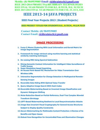 Mobile: (0) 9849539085 Email: richbraintech@gmail.com
IEEE 2013-2014 PROJECTS@RICHBRAIN TECHNOLOGIES
IEEE FINAL YEAR PROJECTS FOR B.E, B.TECH, M.E, M.TECH
IEEE 2013-2014 FINAL YEAR PROJECTS FOR CSE, IT, ECE, EEE
IEEE 2013-14 JAVA PROJECTS
IEEE Final Year Projects 2013 |Student Projects|
IEEE PROJECT TITLES FOR STUDENTS B.E., B.TECH., M.E,M.TECH
Contact Mobile: (0) 9849539085
Contact Email: richbraintech@gmail.com
IMAGE PROCESSING
1. Fuzzy C-Means Clustering With Local Information and Kernel Metric for
Image Segmentation
2. Framework for image retrieval using machine learning and statistical
similarity matching techniques
3. De-noising MRI Using Spectral Subtraction
4. Mining Semantic Context Information for Intelligent Video Surveillance of
Traffic Scenes
5. Super-Resolution-based Inpainting.
6. An Access Point-Based FEC Mechanism for Video Transmission Over
Wireless LANs
7. Interactive Segmentation for Change Detection in Multispectral Remote-
Sensing Images
8. Reversible Data Hiding With Optimal Value Transfer
9. Query-Adaptive Image Search With Hash Codes
10.Reversible Watermarking Based on Invariant Image Classification and
Dynamic Histogram Shifting
11.Noise Reduction Based on Partial-Reference, Dual-Tree Complex Wavelet
Transform Shrinkage
12.LDFT-Based Watermarking Resilient to Local Desynchronization Attacks
13.Image Size Invariant Visual Cryptography for General Access Structures
Subject to Display Quality Constraints
14.Secure Watermarking for Multimedia Content Protection: A Review of its
Benefits and Open Issues
15.Robust Face Recognition for Uncontrolled Pose and Illumination Changes
 