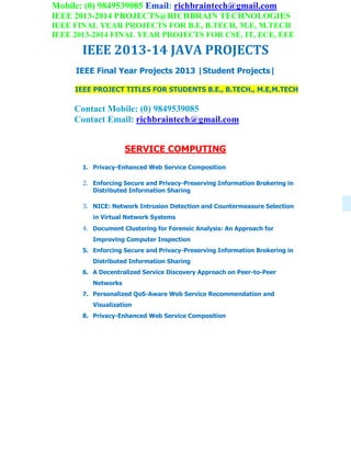 Mobile: (0) 9849539085 Email: richbraintech@gmail.com
IEEE 2013-2014 PROJECTS@RICHBRAIN TECHNOLOGIES
IEEE FINAL YEAR PROJECTS FOR B.E, B.TECH, M.E, M.TECH
IEEE 2013-2014 FINAL YEAR PROJECTS FOR CSE, IT, ECE, EEE
IEEE 2013-14 JAVA PROJECTS
IEEE Final Year Projects 2013 |Student Projects|
IEEE PROJECT TITLES FOR STUDENTS B.E., B.TECH., M.E,M.TECH
Contact Mobile: (0) 9849539085
Contact Email: richbraintech@gmail.com
SERVICE COMPUTING
1. Privacy-Enhanced Web Service Composition
2. Enforcing Secure and Privacy-Preserving Information Brokering in
Distributed Information Sharing
3. NICE: Network Intrusion Detection and Countermeasure Selection
in Virtual Network Systems
4. Document Clustering for Forensic Analysis: An Approach for
Improving Computer Inspection
5. Enforcing Secure and Privacy-Preserving Information Brokering in
Distributed Information Sharing
6. A Decentralized Service Discovery Approach on Peer-to-Peer
Networks
7. Personalized QoS-Aware Web Service Recommendation and
Visualization
8. Privacy-Enhanced Web Service Composition
 