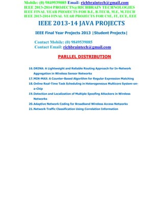 Mobile: (0) 9849539085 Email: richbraintech@gmail.com
IEEE 2013-2014 PROJECTS@RICHBRAIN TECHNOLOGIES
IEEE FINAL YEAR PROJECTS FOR B.E, B.TECH, M.E, M.TECH
IEEE 2013-2014 FINAL YEAR PROJECTS FOR CSE, IT, ECE, EEE
IEEE 2013-14 JAVA PROJECTS
IEEE Final Year Projects 2013 |Student Projects|
Contact Mobile: (0) 9849539085
Contact Email: richbraintech@gmail.com
PARLLEL DISTRIBUTION
16.DRINA: A Lightweight and Reliable Routing Approach for In-Network
Aggregation in Wireless Sensor Networks
17.MIN-MAX: A Counter-Based Algorithm for Regular Expression Matching
18.Online Real-Time Task Scheduling in Heterogeneous Multicore System-on-
a-Chip
19.Detection and Localization of Multiple Spoofing Attackers in Wireless
Networks
20.Adaptive Network Coding for Broadband Wireless Access Networks
21.Network Traffic Classification Using Correlation Information
 